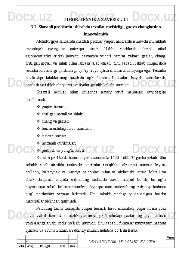 O’ lch
Va raq №  Hujjat Imzo Sana Va raq
ODTI 60712100. 1K-24 МЕТ.  KI . 2026III BOB. TEXNIKA XAVFSIZLIGI
3.1. Shaxtali pechlarda ishlashda texnika xavfsizligi, gaz va changlardan
himoyalanish
Metallurgiya sanoatida shaxtali pechlar yuqori haroratda ishlovchi murakkab
texnologik   agregatlar   qatoriga   kiradi.   Ushbu   pechlarda   oksidli   nikel
aglomeratlarini   eritish   jarayoni   davomida   yuqori   harorat,   zaharli   gazlar,   chang,
eritilgan metall va shlak bilan ishlash talab etiladi. Shu sababli ishlab chiqarishda
texnika xavfsizligi qoidalariga qat’iy rioya qilish muhim ahamiyatga ega. Texnika
xavfsizligi   talablarining   buzilishi   og‘ir   baxtsiz   hodisalar,   kuyish,   zaharlanish,
portlash va ishlab chiqarish avariyalariga olib kelishi mumkin.
Shaxtali   pechlar   bilan   ishlashda   asosiy   xavf   manbalari   quyidagilar
hisoblanadi:
 yuqori harorat;
 eritilgan metall va shlak;
 chang va gazlar;
 bosim ostidagi havo tizimlari;
 elektr jihozlari;
 mexanik qurilmalar;
 portlash va yong‘in xavfi.
Shaxtali pechlarda harorat ayrim zonalarda 1400–1600 °C gacha yetadi. Shu
sababli   pech   atrofida   ishlovchi   xodimlar   issiqlikka   chidamli   maxsus   kiyim,
qo‘lqop,   ko‘zoynak   va   himoya   qalqonlari   bilan   ta’minlanishi   kerak.   Metall   va
shlak   chiqarish   vaqtida   eritmaning   sachrashi   xavfi   mavjud   bo‘lib,   bu   og‘ir
kuyishlarga   sabab   bo‘lishi   mumkin.   Ayniqsa   nam   materialning   eritmaga   tushishi
bug‘   portlashini   yuzaga   keltiradi.   Shu   sababli   pechga   yuklanadigan   barcha
materiallar oldindan quritiladi.
Pechning   furma   zonasida   yuqori   bosimli   havo   ishlatiladi.   Agar   furma   yoki
havo   uzatish   tizimida   nosozlik   yuz   bersa,   pech   ichidagi   gazlarning   qayta   urilishi
yoki alangalanishi sodir bo‘lishi mumkin. Shu sababli furmalar muntazam nazorat
qilinadi va sovitish tizimlari doimiy ishlash holatida bo‘lishi kerak.
34 