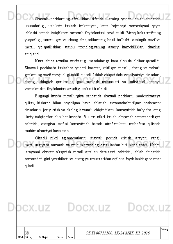 O’ lch
Va raq №  Hujjat Imzo Sana Va raq
ODTI 60712100. 1K-24 МЕТ.  KI . 2026Shaxtali   pechlarning   afzalliklari   sifatida   ularning   yuqori   ishlab   chiqarish
unumdorligi,   uzluksiz   ishlash   imkoniyati,   katta   hajmdagi   xomashyoni   qayta
ishlashi  hamda issiqlikdan samarali  foydalanishi qayd etildi. Biroq koks sarfining
yuqoriligi,   zararli   gaz   va   chang   chiqindilarining   hosil   bo‘lishi,   ekologik   xavf   va
metall   yo‘qotilishlari   ushbu   texnologiyaning   asosiy   kamchiliklari   ekanligi
aniqlandi.
Kurs   ishida   texnika   xavfsizligi   masalalariga   ham   alohida   e’tibor   qaratildi.
Shaxtali   pechlarda   ishlashda   yuqori   harorat,   eritilgan   metall,   chang   va   zaharli
gazlarning xavfi mavjudligi tahlil qilindi. Ishlab chiqarishda ventilyatsiya tizimlari,
chang   ushlagich   qurilmalar,   gaz   tozalash   uskunalari   va   individual   himoya
vositalaridan foydalanish zarurligi ko‘rsatib o‘tildi.
Bugungi   kunda   metallurgiya   sanoatida   shaxtali   pechlarni   modernizatsiya
qilish,   kislorod   bilan   boyitilgan   havo   ishlatish,   avtomatlashtirilgan   boshqaruv
tizimlarini   joriy  etish  va ekologik  zararli   chiqindilarni   kamaytirish  bo‘yicha  keng
ilmiy   tadqiqotlar   olib   borilmoqda.   Bu   esa   nikel   ishlab   chiqarish   samaradorligini
oshirish,   energiya   sarfini   kamaytirish   hamda   atrof-muhitni   muhofaza   qilishda
muhim ahamiyat kasb etadi.
Oksidli   nikel   aglomeratlarini   shaxtali   pechda   eritish   jarayoni   rangli
metallurgiyada   samarali   va   muhim   texnologik   usullardan   biri   hisoblanadi.   Ushbu
jarayonni   chuqur   o‘rganish   metall   ajralish   darajasini   oshirish,   ishlab   chiqarish
samaradorligini yaxshilash va energiya resurslaridan oqilona foydalanishga xizmat
qiladi. 
38 