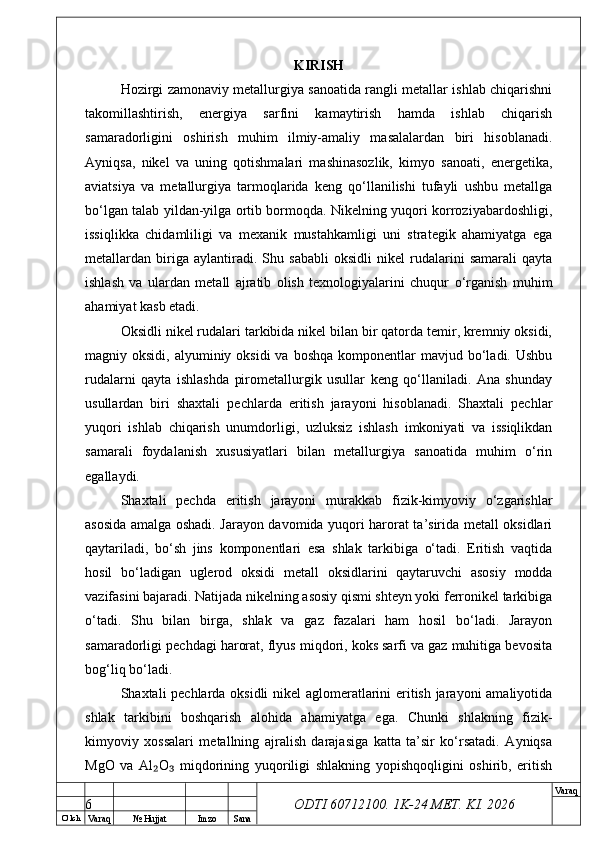 O’ lch
Va raq №  Hujjat Imzo Sana Va raq
ODTI 60712100. 1K-24 МЕТ.  KI . 2026KIRISH
Hozirgi zamonaviy metallurgiya sanoatida rangli metallar ishlab chiqarishni
takomillashtirish,   energiya   sarfini   kamaytirish   hamda   ishlab   chiqarish
samaradorligini   oshirish   muhim   ilmiy-amaliy   masalalardan   biri   hisoblanadi.
Ayniqsa,   nikel   va   uning   qotishmalari   mashinasozlik,   kimyo   sanoati,   energetika,
aviatsiya   va   metallurgiya   tarmoqlarida   keng   qo‘llanilishi   tufayli   ushbu   metallga
bo‘lgan talab yildan-yilga ortib bormoqda. Nikelning yuqori korroziyabardoshligi,
issiqlikka   chidamliligi   va   mexanik   mustahkamligi   uni   strategik   ahamiyatga   ega
metallardan   biriga   aylantiradi.   Shu   sababli   oksidli   nikel   rudalarini   samarali   qayta
ishlash   va   ulardan   metall   ajratib   olish   texnologiyalarini   chuqur   o‘rganish   muhim
ahamiyat kasb etadi.
Oksidli nikel rudalari tarkibida nikel bilan bir qatorda temir, kremniy oksidi,
magniy oksidi,  alyuminiy oksidi  va  boshqa  komponentlar  mavjud  bo‘ladi.  Ushbu
rudalarni   qayta   ishlashda   pirometallurgik   usullar   keng   qo‘llaniladi.   Ana   shunday
usullardan   biri   shaxtali   pechlarda   eritish   jarayoni   hisoblanadi.   Shaxtali   pechlar
yuqori   ishlab   chiqarish   unumdorligi,   uzluksiz   ishlash   imkoniyati   va   issiqlikdan
samarali   foydalanish   xususiyatlari   bilan   metallurgiya   sanoatida   muhim   o‘rin
egallaydi.
Shaxtali   pechda   eritish   jarayoni   murakkab   fizik-kimyoviy   o‘zgarishlar
asosida amalga oshadi. Jarayon davomida yuqori harorat ta’sirida metall oksidlari
qaytariladi,   bo‘sh   jins   komponentlari   esa   shlak   tarkibiga   o‘tadi.   Eritish   vaqtida
hosil   bo‘ladigan   uglerod   oksidi   metall   oksidlarini   qaytaruvchi   asosiy   modda
vazifasini bajaradi. Natijada nikelning asosiy qismi shteyn yoki ferronikel tarkibiga
o‘tadi.   Shu   bilan   birga,   shlak   va   gaz   fazalari   ham   hosil   bo‘ladi.   Jarayon
samaradorligi pechdagi harorat, flyus miqdori, koks sarfi va gaz muhitiga bevosita
bog‘liq bo‘ladi.
Shaxtali pechlarda oksidli nikel aglomeratlarini eritish jarayoni amaliyotida
shlak   tarkibini   boshqarish   alohida   ahamiyatga   ega.   Chunki   shlakning   fizik-
kimyoviy   xossalari   metallning   ajralish   darajasiga   katta   ta’sir   ko‘rsatadi.   Ayniqsa
MgO   va   Al O   miqdorining   yuqoriligi   shlakning   yopishqoqligini   oshirib,   eritish₂ ₃
6 