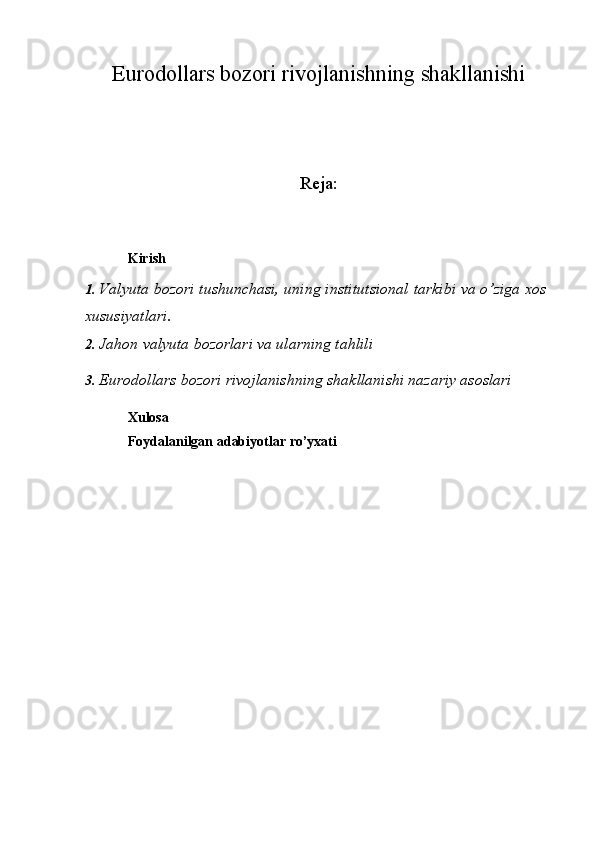 Eurodollars bozori rivojlanishning shakllanishi
Reja:
Kirish
1. Valyuta   bozori   tushunchasi,   uning   institutsional   tarkibi   va   o’ziga   xos  
xususiyatlari.
2. Jahon   valyuta   bozorlari   va   ularning   tahlili
3. Eurodollars bozori rivojlanishning shakllanishi nazariy asoslari
Xulosa
Foydalanilgan   adabiyotlar   ro’yxati