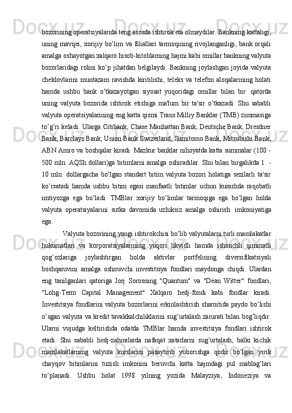 bozorining operatsiyalarida teng asosda ishtirok eta olmaydilar. Bankning kattaligi,
uning mavqei, xorijiy bo’lim  va filiallari  tarmoqining rivojlanganligi, bank orqali
amalga   oshayotgan   xalqaro hisob-kitoblarning   hajmi   kabi omillar   bankning   valyuta
bozorlaridagi   rolini   ko’p   jihatdan   belgilaydi.   Bankning   joylashgan   joyida   valyuta
cheklovlarini   muntazam   ravishda   kiritilishi,   teleks   va   telefon   aloqalarining   holati
hamda   ushbu   bank   o’tkazayotgan   siyosat   yuqoridagi   omillar   bilan   bir   qatorda
uning   valyuta   bozorida   ishtirok   etishiga   ma'lum   bir   ta'sir   o’tkazadi.   Shu   sababli
valyuta operatsiyalarining eng katta qismi Trans Milliy Banklar (TMB) zimmasiga
to’g’ri keladi. Ularga Citibank, Chase Manhattan Bank, Deutsche Bank, Dresdner
Bank, Barclays Bank, Union Bank Swizerland, Sumitomo Bank, Mitsubishi Bank,
ABN Amro va boshqalar kiradi. Mazkur banklar nihoyatda katta summalar (100 -
500 mln. AQSh dollari)ga bitimlarni amalga oshiradilar. Shu bilan birgalikda 1   -
10   mln.   dollargacha   bo’lgan   standart   bitim   valyuta   bozori   holatiga   sezilarli   ta'sir
ko’rsatadi   hamda   ushbu   bitim   egasi   manfaatli   bitimlar   uchun   kurashda   raqobatli
imtiyozga   ega   bo’ladi.   TMBlar   xorijiy   bo’limlar   tarmoqiga   ega   bo’lgan   holda
valyuta   operatsiyalarini   sutka   davomida   uzluksiz   amalga   oshirish   imkoniyatiga
ega.
Valyuta bozorining yangi ishtirokchisi bo’lib valyutalarni turli mamlakatlar
hukumatlari   va   korporatsiyalarining   yuqori   likvidli   hamda   ishonchli   qimmatli
qog’ozlariga   joylashtirgan   holda   aktivlar   portfelining   diversifikatsiyali
boshqaruvini   amalga   oshiruvchi   investitsiya   fondlari   maydonga   chiqdi.   Ulardan
eng   tanilganlari   qatoriga   Jorj   Sorosning   "Quantum"   va   "Dean   Witter"   fondlari,
"Lohg-Term   Capital   Management"   Xalqaro   hedj-fondi   kabi   fondlar   kiradi.
Investitsiya fondlarini valyuta bozorlarini   erkinlashtirish sharoitida paydo bo’lishi
o’sgan valyuta va kredit tavakkalchiliklarini sug’urtalash zarurati bilan bog’liqdir.
Ularni   vujudga   keltirishda   odatda   TMBlar   hamda   investitsiya   fondlari   ishtirok
etadi.   Shu   sababli   hedj-zahiralarda   nafaqat   xatarlarni   sug’urtalash,   balki   kichik
mamlakatlarning   valyuta   kurslarini   pasaytirib   yuborishga   qodir   bo’lgan   yirik
chayqov   bitimlarini   tuzish   imkonini   beruvchi   katta   hajmdagi   pul   mablag’lari
to’planadi.   Ushbu   holat   1998   yilning   yozida   Malayziya,   Indoneziya   va 