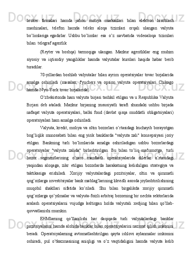 broker   firmalari   hamda   jahon   moliya   markazlari   bilan   elektron   hisoblash
mashinalari,   telefon   hamda   teleks   aloqa   tizimlari   orqali   ulangan   valyuta
bo’limlariga egadirlar.   Ushbu   bo’limlar   esa   o’z   navbatida   videoaloqa   tizimlari
bilan   telegraf   agentlik
(Reyter   va   boshqa)   tarmoqiga   ulangan.   Mazkur   agentliklar   eng   muhim
siyosiy   va   iqtisodiy   yangiliklar   hamda   valyutalar   kurslari   haqida   habar   berib
turadilar.
70-yillardan   boshlab   valyutalar   bilan   ayrim   operatsiyalar   tovar   birjalarida
amalga   oshiriladi   (masalan,   f'yuchers   va   opsion   valyuta   operatsiyalari   Chikago
hamda   N'yu-York   tovar   birjalarida).
O’zbekistonda ham valyuta birjasi tashkil etilgan va u Respublika Valyuta
Birjasi   deb   ataladi.   Mazkur   birjaning   xususiyatli   tarafi   shundaki   ushbu   birjada
nafaqat   valyuta   operatsiyalari,   balki   fond   (davlat   qisqa   muddatli   obligatsiyalari)
operatsiyalari   ham   amalga   oshiriladi.
Valyuta, kredit, moliya va oltin bozorlari o’rtasidagi  kuchayib borayotgan
bog’liqlik   munosabati   bilan   eng   yirik   banklarda   "valyuta   zali"   konsepsiyasi   joriy
etilgan.   Bankning   turli   bo’limlarida   amalga   oshiriladigan   ushbu   bozorlardagi
operatsiyalar   "valyuta   zalida"   birlashtirilgan.   Bu   bilan   to’liq   ma'lumotga,   turli
bozor   segmentlarining   o’zaro   manfaatli   operatsiyalarida   dilerlar   o’rtasidagi
yaqindan   aloqaga,   zikr   etilgan   bozorlarda   harakatning   kelishilgan   strategiya   va
taktikasiga   erishiladi.   Xorijiy   valyutalardagi   pozitsiyalar,   oltin   va   qimmatli
qog’ozlarga investitsiyalar bank mablag’larining likvidli asosda joylashtirilishining
muqobil   shakllari   sifatida   ko’riladi.   Shu   bilan   birgalikda   xorijiy   qimmatli
qog’ozlarga qo’yilmalar va valyuta-foizli arbitraj bozorning bir nechta sektorlarida
aralash   operatsiyalarni   vujudga   keltirgan   holda   valyutali   xedjing   bilan   qo’llab-
quvvatlanishi   mumkin.
EHMlarning   qo’llanilishi   har   daqiqada   turli   valyutalardagi   banklar
pozitsiyalarini hamda alohida banklar bilan operatsiyalarini nazorat qilish imkonini
beradi.   Operatsiyalarning   avtomatlashtirilgan   qayta   ishlovi   aylanmalar   imkonini
oshiradi,   pul   o’tkazmasining   aniqligi   va   o’z   vaqtidaligini   hamda   valyuta   kelib 