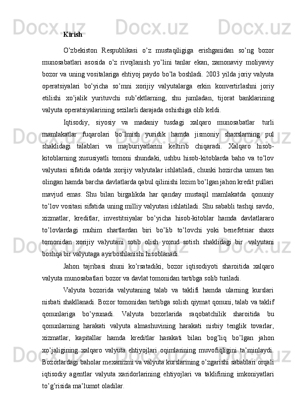 Kirish
O’zbekiston   Respublikasi   o’z   mustaqiligiga   erishganidan   so’ng   bozor
munosabatlari   asosida   o’z   rivojlanish   yo’lini   tanlar   ekan,   zamonaviy   moliyaviy
bozor va uning vositalariga ehtiyoj paydo bo’la boshladi. 2003   yilda joriy valyuta
operatsiyalari   bo’yicha   so’mni   xorijiy   valyutalarga   erkin   konvertirlashni   joriy
etilishi   xo’jalik   yurituvchi   sub’ektlarning,   shu   jumladan,   tijorat   banklarining
valyuta   operatsiyalarining   sezilarli darajada   oshishiga olib   keldi.
Iqtisodiy,   siyosiy   va   madaniy   tusdagi   xalqaro   munosabatlar   turli
mamlakatlar   fuqarolari   bo’lmish   yuridik   hamda   jismoniy   shaxslarning   pul
shaklidagi   talablari   va   majburiyatlarini   keltirib   chiqaradi.   Xalqaro   hisob-
kitoblarning   xususiyatli   tomoni   shundaki,   ushbu   hisob-kitoblarda   baho   va   to’lov
valyutasi   sifatida   odatda   xorijiy   valyutalar   ishlatiladi,   chunki   hozircha   umum   tan
olingan hamda barcha davlatlarda qabul qilinishi lozim bo’lgan jahon kredit pullari
mavjud   emas.   Shu   bilan   birgalikda   har   qanday   mustaqil   mamlakatda   qonuniy
to’lov vositasi sifatida uning milliy valyutasi ishlatiladi. Shu sababli tashqi savdo,
xizmatlar,   kreditlar,   investitsiyalar   bo’yicha   hisob-kitoblar   hamda   davlatlararo
to’lovlardagi   muhim   shartlardan   biri   bo’lib   to’lovchi   yoki   benefetsiar   shaxs
tomonidan   xorijiy   valyutani   sotib   olish   yoxud   sotish   shaklidagi   bir   valyutani
boshqa   bir valyutaga   ayirboshlanishi   hisoblanadi.
Jahon   tajribasi   shuni   ko’rsatadiki,   bozor   iqtisodiyoti   sharoitida   xalqaro
valyuta   munosabatlari   bozor va   davlat tomonidan tartibga   solib turiladi.
Valyuta   bozorida   valyutaning   talab   va   taklifi   hamda   ularning   kurslari
nisbati   shakllanadi.   Bozor   tomonidan   tartibga   solish   qiymat   qonuni,   talab   va   taklif
qonunlariga   bo’ysunadi.   Valyuta   bozorlarida   raqobatchilik   sharoitida   bu
qonunlarning   harakati   valyuta   almashuvining   harakati   nisbiy   tenglik   tovarlar,
xizmatlar,   kapitallar   hamda   kreditlar   harakati   bilan   bog’liq   bo’lgan   jahon
xo’jaligining   xalqaro   valyuta   ehtiyojlari   oqimlarining   muvofiqligini   ta’minlaydi.
Bozorlardagi baholar mexanizmi va valyuta kurslarining o’zgarishi sabablari orqali
iqtisodiy   agentlar   valyuta   xaridorlarining   ehtiyojlari   va   taklifining   imkoniyatlari
to’g’risida   ma’lumot   oladilar. 