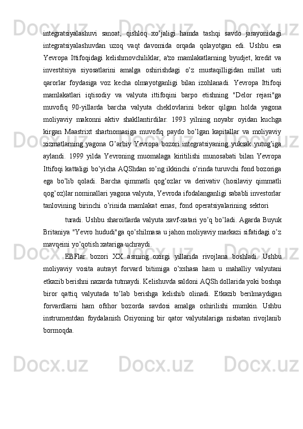 integratsiyalashuvi   sanoat,   qishloq   xo’jaligi   hamda   tashqi   savdo   jarayonidagi
integratsiyalashuvdan   uzoq   vaqt   davomida   orqada   qolayotgan   edi.   Ushbu   esa
Yevropa   Ittifoqidagi   kelishmovchiliklar,   a'zo   mamlakatlarning   byudjet,   kredit   va
investitsiya   siyosatlarini   amalga   oshirishdagi   o’z   mustaqilligidan   millat   usti
qarorlar   foydasiga   voz   kecha   olmayotganligi   bilan   izohlanadi.   Yevropa   Ittifoqi
mamlakatlari   iqtisodiy   va   valyuta   ittifoqini   barpo   etishning   "Delor   rejasi"ga
muvofiq   90-yillarda   barcha   valyuta   cheklovlarini   bekor   qilgan   holda   yagona
moliyaviy   makonni   aktiv   shakllantirdilar.   1993   yilning   noyabr   oyidan   kuchga
kirgan   Maastrixt   shartnomasiga   muvofiq   paydo   bo’lgan   kapitallar   va   moliyaviy
xizmatlarning   yagona   G’arbiy   Yevropa   bozori   integratsiyaning   yuksak   yutug’iga
aylandi.   1999   yilda   Yevroning   muomalaga   kiritilishi   munosabati   bilan   Yevropa
Ittifoqi kattaligi bo’yicha AQShdan so’ng ikkinchi o’rinda turuvchi fond bozoriga
ega   bo’lib   qoladi.   Barcha   qimmatli   qog’ozlar   va   derivativ   (hosilaviy   qimmatli
qog’oz)lar nominallari yagona valyuta, Yevroda ifodalanganligi sababli investorlar
tanlovining   birinchi   o’rinida   mamlakat   emas,   fond   operatsiyalarining   sektori
turadi.   Ushbu   sharoitlarda   valyuta   xavf-xatari   yo’q   bo’ladi.   Agarda   Buyuk
Britaniya "Yevro hududi"ga qo’shilmasa u jahon moliyaviy markazi sifatidagi o’z
mavqeini yo’qotish   xatariga   uchraydi.
EBFlar   bozori   XX   asrning   oxirgi   yillarida   rivojlana   boshladi.   Ushbu
moliyaviy   vosita   autrayt   forvard   bitimiga   o’xshasa   ham   u   mahalliy   valyutani
etkazib berishni nazarda tutmaydi. Kelishuvda saldoni AQSh dollarida yoki boshqa
biror   qattiq   valyutada   to’lab   berishga   kelishib   olinadi.   Etkazib   berilmaydigan
forvardlarni   ham   ofshor   bozorda   savdosi   amalga   oshirilishi   mumkin.   Ushbu
instrumentdan   foydalanish   Osiyoning   bir   qator   valyutalariga   nisbatan   rivojlanib
bormoqda. 