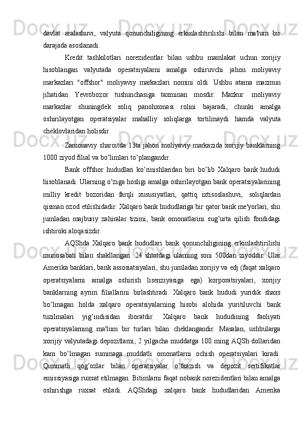 davlat   aralashuvi,   valyuta   qonunchiligining   erkinlashtirilishi   bilan   ma'lum   bir
darajada   asoslanadi.
Kredit   tashkilotlari   norezidentlar   bilan   ushbu   mamlakat   uchun   xorijiy
hisoblangan   valyutada   operatsiyalarni   amalga   oshiruvchi   jahon   moliyaviy
markazlari   "offshor"   moliyaviy   markazlari   nomini   oldi.   Ushbu   atama   mazmun
jihatidan   Yevrobozor   tushunchasiga   taxminan   mosdir.   Mazkur   moliyaviy
markazlar   shuningdek   soliq   panohxonasi   rolini   bajaradi,   chunki   amalga
oshirilayotgan   operatsiyalar   mahalliy   soliqlarga   tortilmaydi   hamda   valyuta
cheklovlaridan   holisdir.
Zamonaviy   sharoitda   13ta  jahon   moliyaviy  markazida   xorijiy   banklarning
1000   ziyod   filial   va   bo’limlari to’plangandir.
Bank   offshor   hududlari   ko’rinishlaridan   biri   bo’lib   Xalqaro   bank   hududi
hisoblanadi. Ularning o’ziga hosligi amalga oshirilayotgan bank operatsiyalarining
milliy   kredit   bozoridan   farqli   xususiyatlari,   qattiq   ixtisoslashuvi,   soliqlardan
qisman ozod etilishidadir. Xalqaro bank hududlariga bir qator bank me'yorlari, shu
jumladan   majburiy   zahiralar   tizimi,   bank   omonatlarini   sug’urta   qilish   fondidagi
ishtiroki   aloqasizdir.
AQShda   Xalqaro   bank   hududlari   bank   qonunchiligining   erkinlashtirilishi
munosabati   bilan   shakllangan.   24   shtatdagi   ularning   soni   500dan   ziyoddir.   Ular
Amerika banklari, bank assosiatsiyalari, shu jumladan xorijiy va edj (faqat xalqaro
operatsiyalarni   amalga   oshirish   lisenziyasiga   ega)   korporatsiyalari,   xorijiy
banklarning   ayrim   filiallarini   birlashtiradi.   Xalqaro   bank   hududi   yuridik   shaxs
bo’lmagan   holda   xalqaro   operatsiyalarning   hisobi   alohida   yuritiluvchi   bank
tuzilmalari   yig’indisidan   iboratdir.   Xalqaro   bank   hududining   faoliyati
operatsiyalarning   ma'lum   bir   turlari   bilan   cheklangandir.   Masalan,   ushbularga
xorijiy valyutadagi  depozitlarni, 2 yilgacha muddatga 100 ming AQSh dollaridan
kam   bo’lmagan   summaga   muddatli   omonatlarni   ochish   operatsiyalari   kiradi.
Qimmatli   qog’ozlar   bilan   operatsiyalar   o’tkazish   va   depozit   sertifikatlar
emissiyasiga ruxsat etilmagan. Bitimlarni faqat nobank norezidentlari bilan amalga
oshirishga   ruxsat   etiladi.   AQShdagi   xalqaro   bank   hududlaridan   Amerika 