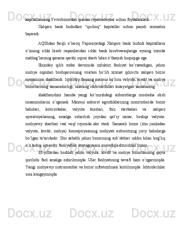 kapitallarining   Yevrobozordan   qisman   repatriatsiyasi   uchun   foydalaniladi.
Xalqaro   bank   hududlari   "qochoq"   kapitallar   uchun   panoh   xizmatini
bajaradi.
AQShdan   farqli   o’laroq   Yaponiyadagi   Xalqaro   bank   hududi   kapitallarni
o’zining   ichki   hisob   raqamlaridan   ichki   bank   hisobvaraqlariga   oyning   oxirida
mablag’larning   qarama-qarshi   oqimi sharti   bilan   o’tkazish   huquqiga   ega.
Shunday   qilib   sutka   davomida   uzluksiz   faoliyat   ko’rsatadigan,   jahon
moliya   oqimlari   boshqaruvining   vositasi   bo’lib   xizmat   qiluvchi   xalqaro   bozor
mexanizmi   shakllandi.   Iqtisodiy   fanning   maxsus   bo’limi   valyuta,   kredit   va   moliya
bozorlarining   samaradorligi,   ularning   ishtirokchilari   kutayotgan   samaraning
shakllanishini   hamda   yangi   ko’rinishdagi   axborotlarga   moslasha   olish
muammolarini   o’rganadi.   Maxsus   axborot   agentliklarining   monitorlarida   bozor
baholari,   kotirovkalar,   valyuta   kurslari,   foiz   stavkalari   va   xalqaro
operatsiyalarning,   amalga   oshirilish   joyidan   qat’iy   nazar,   boshqa   valyuta-
moliyaviy   shartlari   real   vaqt   rejimida   aks   etadi.   Samarali   bozor   (shu   jumladan
valyuta,   kredit,   moliya)   konsepsiyasining   mohiyati   axborotning   joriy   baholarga
bo’lgan   ta'siridadir.   Shu   sababli   jahon   bozorining   sub’ektlari   ushbu   bilan   bog’liq
o’z   tashqi   iqtisodiy   faoliyatlari   strategiyasini   muvofiqlashtirishlari   lozim.
80-yillardan   boshlab   jahon   valyuta,   kredit   va   moliya   bozorlarining   qayta
qurilishi   faol   amalga   oshirilmoqda.   Ular   faoliyatining   tavsifi   ham   o’zgarmoqda.
Yangi moliyaviy instrumentlar va bozor infratuzilmasi kiritilmoqda. Ishtirokchilar
soni   kengaymoqda   