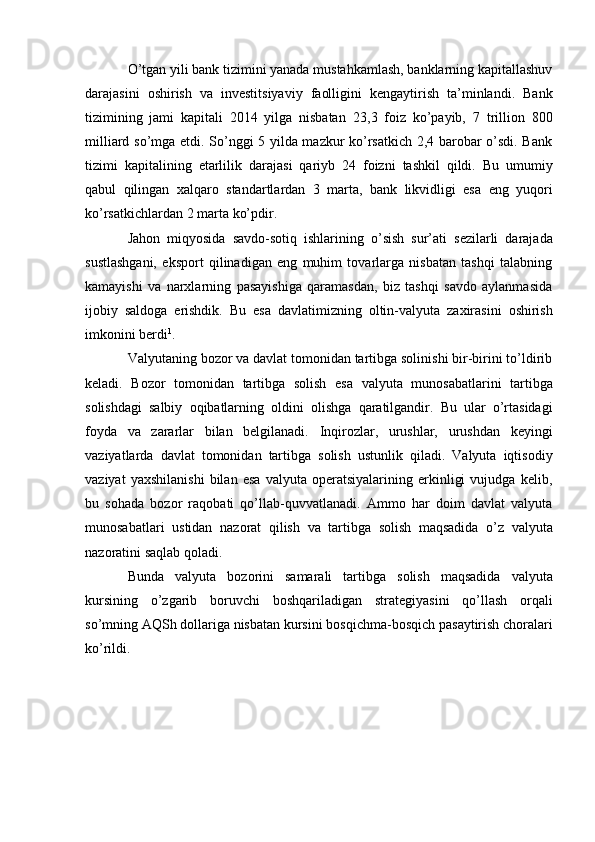 O’tgan yili bank tizimini yanada mustahkamlash, banklarning kapitallashuv
darajasini   oshirish   va   investitsiyaviy   faolligini   kengaytirish   ta’minlandi.   Bank
tizimining   jami   kapitali   2014   yilga   nisbatan   23,3   foiz   ko’payib,   7   trillion   800
milliard so’mga etdi. So’nggi 5 yilda mazkur ko’rsatkich 2,4 barobar o’sdi. Bank
tizimi   kapitalining   etarlilik   darajasi   qariyb   24   foizni   tashkil   qildi.   Bu   umumiy
qabul   qilingan   xalqaro   standartlardan   3   marta,   bank   likvidligi   esa   eng   yuqori
ko’rsatkichlardan   2 marta   ko’pdir.
Jahon   miqyosida   savdo-sotiq   ishlarining   o’sish   sur’ati   sezilarli   darajada
sustlashgani,   eksport   qilinadigan   eng   muhim   tovarlarga   nisbatan   tashqi   talabning
kamayishi   va   narxlarning   pasayishiga   qaramasdan,   biz   tashqi   savdo   aylanmasida
ijobiy   saldoga   erishdik.   Bu   esa   davlatimizning   oltin-valyuta   zaxirasini   oshirish
imkonini berdi 1
.
Valyutaning bozor va davlat tomonidan tartibga solinishi bir-birini to’ldirib
keladi.   Bozor   tomonidan   tartibga   solish   esa   valyuta   munosabatlarini   tartibga
solishdagi   salbiy   oqibatlarning   oldini   olishga   qaratilgandir.   Bu   ular   o’rtasidagi
foyda   va   zararlar   bilan   belgilanadi.   Inqirozlar,   urushlar,   urushdan   keyingi
vaziyatlarda   davlat   tomonidan   tartibga   solish   ustunlik   qiladi.   Valyuta   iqtisodiy
vaziyat   yaxshilanishi   bilan   esa   valyuta   operatsiyalarining   erkinligi   vujudga   kelib,
bu   sohada   bozor   raqobati   qo’llab-quvvatlanadi.   Ammo   har   doim   davlat   valyuta
munosabatlari   ustidan   nazorat   qilish   va   tartibga   solish   maqsadida   o’z   valyuta
nazoratini   saqlab qoladi.
Bunda   valyuta   bozorini   samarali   tartibga   solish   maqsadida   valyuta
kursining   o’zgarib   boruvchi   boshqariladigan   strategiyasini   qo’llash   orqali
so’mning   AQSh   dollariga   nisbatan   kursini   bosqichma-bosqich   pasaytirish   choralari
ko’rildi. 