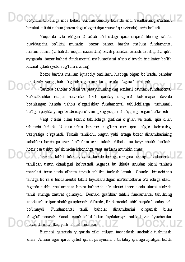 bo’yicha bir-biriga mos keladi. Ammo bunday holatda endi  trendlarning o'xshash
harakat   qilishi   uchun   (bozordagi   o’zgarishga   muvofiq   ravishda)   kech   bo’ladi.
Yuqorida   zikr   etilgan   2   uslub   o’rtasidagi   qarama-qarshilikning   sababi
quyidagicha   bo’lishi   mumkin:   bozor   bahosi   barcha   ma'lum   fundamental
ma'lumotlarni (tarhalishi nuqtai nazaridan) tezlik jihatidan oshadi. Boshqacha qilib
aytganda, bozor bahosi  fundamental ma'lumotlarni o’zib o’tuvchi indikator bo’lib
xizmat   qiladi   (yoki sog’lom   mantiq).
Bozor   barcha   ma'lum   iqtisodiy   omillarni   hisobga   olgan   bo’lsada,   baholar
qandaydir   yangi,   hali   o’rganilmagan   omillar ta'sirida   o’zgara   boshlaydi.
Tarixda baholar o’sishi va pasayishining eng sezilarli davrlari, fundamental
ko’rsatkichlar   nuqtai   nazaridan   hech   qanday   o’zgarish   kutilmagan   davrda
boshlangan   hamda   ushbu   o’zgarishlar   fundamental   tahlilchilarga   tushunarli
bo’lgan   paytda   yangi   tendensiya   o’zining   eng   yuqori   cho’qqisiga   etgan   bo’lar   edi.
Vaqt   o’tishi   bilan   texnik   tahlilchiga   grafikni   o’g’ish   va   tahlil   qila   olish
ishonchi   keladi.   U   asta-sekin   bozorni   sog’lom   mantiqqa   to’g’ri   kelmasligi
vaziyatiga   o’rganadi.   Texnik   tahlilchi,   bugun   yoki   ertaga   bozor   dinamikasining
sabablari   barchaga   ayon   bo’lishini   aniq   biladi.   Albatta   bu   keyinchalik   bo’ladi.
hozir   esa   ushbu qo’shimcha   ishonchga   vaqt   sarflash mumkin emas.
Texnik   tahlil   bilan   yuzaki   tanishishning   o’zigina   uning   fundamental
tahlildan   ustun   ekanligini   ko’rsatadi.   Agarda   bu   ikkala   usuldan   birini   tanlash
masalasi   tursa   unda   albatta   texnik   tahlilni   tanlash   kerak.   Chunki   birinchidan
ta'rifga   ko’ra   u  fundamental   tahlil   foydalanadigan   ma'lumotlarni   o’z   ichiga   oladi.
Agarda   ushbu   ma'lumotlar   bozor   bahosida   o’z   aksini   topsa   unda   ularni   alohida
tahlil   etishga   zarurat   qolmaydi.   Demak,   grafiklar   tahlili   fundamental   tahlilning
soddalashtirilgan shakliga aylanadi. Afsuski, fundamental tahlil haqida bunday deb
bo’lmaydi.   Fundamental   tahlil   baholar   dinamikasini   o’rganish   bilan
shug’ullanmaydi.   Faqat   texnik   tahlil   bilan   foydalangan   holda   tovar   f'yucherslar
bozorida   muvaffaqiyatli ishlash   mumkin.
Birinchi   qarashda   yuqorida   zikr   etilgan   taqqoslash   unchalik   tushunarli
emas.   Ammo   agar   qaror   qabul   qilish   jarayonini   2   tarkibiy   qismga   ajratgan   holda