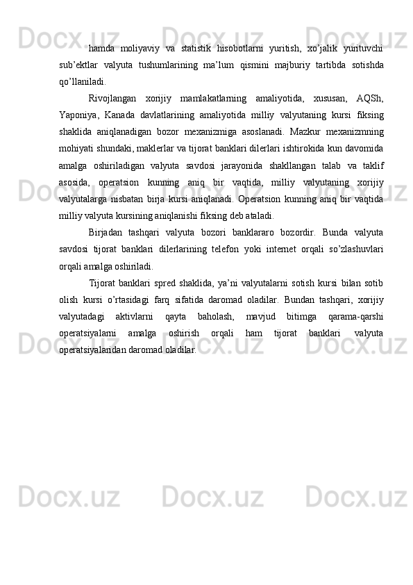 hamda   moliyaviy   va   statistik   hisobotlarni   yuritish,   xo’jalik   yurituvchi
sub’ektlar   valyuta   tushumlarining   ma’lum   qismini   majburiy   tartibda   sotishda
qo’llaniladi.
Rivojlangan   xorijiy   mamlakatlarning   amaliyotida,   xususan,   AQSh,
Yaponiya,   Kanada   davlatlarining   amaliyotida   milliy   valyutaning   kursi   fiksing
shaklida   aniqlanadigan   bozor   mexanizmiga   asoslanadi.   Mazkur   mexanizmning
mohiyati   shundaki, maklerlar va tijorat banklari dilerlari ishtirokida kun davomida
amalga   oshiriladigan   valyuta   savdosi   jarayonida   shakllangan   talab   va   taklif
asosida,   operatsion   kunning   aniq   bir   vaqtida,   milliy   valyutaning   xorijiy
valyutalarga   nisbatan   birja   kursi   aniqlanadi.   Operatsion   kunning   aniq   bir   vaqtida
milliy valyuta   kursining   aniqlanishi   fiksing   deb   ataladi.
Birjadan   tashqari   valyuta   bozori   banklararo   bozordir.   Bunda   valyuta
savdosi   tijorat   banklari   dilerlarining   telefon   yoki   internet   orqali   so’zlashuvlari
orqali   amalga   oshiriladi.
Tijorat   banklari   spred   shaklida,   ya’ni   valyutalarni   sotish   kursi   bilan   sotib
olish   kursi   o’rtasidagi   farq   sifatida   daromad   oladilar.   Bundan   tashqari,   xorijiy
valyutadagi   aktivlarni   qayta   baholash,   mavjud   bitimga   qarama-qarshi
operatsiyalarni   amalga   oshirish   orqali   ham   tijorat   banklari   valyuta
operatsiyalaridan   daromad   oladilar. 