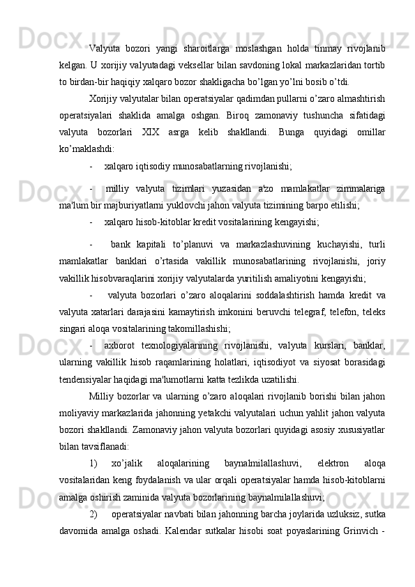 Valyuta   bozori   yangi   sharoitlarga   moslashgan   holda   tinmay   rivojlanib
kelgan. U xorijiy valyutadagi veksellar bilan savdoning lokal markazlaridan tortib
to   birdan-bir   haqiqiy   xalqaro   bozor   shakligacha   bo’lgan   yo’lni   bosib   o’tdi.
Xorijiy valyutalar bilan operatsiyalar qadimdan pullarni o’zaro almashtirish
operatsiyalari   shaklida   amalga   oshgan.   Biroq   zamonaviy   tushuncha   sifatidagi
valyuta   bozorlari   XIX   asrga   kelib   shakllandi.   Bunga   quyidagi   omillar
ko’maklashdi:
- xalqaro   iqtisodiy   munosabatlarning   rivojlanishi;
- milliy   valyuta   tizimlari   yuzasidan   a'zo   mamlakatlar   zimmalariga
ma'lum   bir   majburiyatlarni   yuklovchi   jahon   valyuta   tizimining   barpo   etilishi;
- xalqaro   hisob-kitoblar   kredit   vositalarining   kengayishi;
- bank   kapitali   to’planuvi   va   markazlashuvining   kuchayishi,   turli
mamlakatlar   banklari   o’rtasida   vakillik   munosabatlarining   rivojlanishi,   joriy
vakillik hisobvaraqlarini   xorijiy   valyutalarda   yuritilish   amaliyotini   kengayishi;
- valyuta   bozorlari   o’zaro   aloqalarini   soddalashtirish   hamda   kredit   va
valyuta xatarlari  darajasini  kamaytirish imkonini  beruvchi  telegraf, telefon, teleks
singari   aloqa   vositalarining   takomillashishi;
- axborot   texnologiyalarining   rivojlanishi,   valyuta   kurslari,   banklar,
ularning   vakillik   hisob   raqamlarining   holatlari,   iqtisodiyot   va   siyosat   borasidagi
tendensiyalar   haqidagi   ma'lumotlarni   katta   tezlikda uzatilishi.
Milliy   bozorlar   va   ularning   o’zaro   aloqalari   rivojlanib   borishi   bilan   jahon
moliyaviy markazlarida jahonning yetakchi valyutalari uchun yahlit jahon valyuta
bozori shakllandi. Zamonaviy jahon valyuta bozorlari quyidagi asosiy xususiyatlar
bilan   tavsiflanadi:
1) xo’jalik   aloqalarining   baynalmilallashuvi,   elektron   aloqa
vositalaridan   keng   foydalanish   va   ular   orqali   operatsiyalar   hamda   hisob-kitoblarni
amalga   oshirish   zaminida   valyuta   bozorlarining   baynalmilallashuvi;
2) operatsiyalar   navbati   bilan   jahonning   barcha   joylarida   uzluksiz,   sutka
davomida   amalga   oshadi.   Kalendar   sutkalar   hisobi   soat   poyaslarining   Grinvich   -