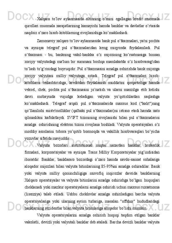 Xalqaro   to’lov   aylanmasida   oltinning   o’rnini   egallagan   kredit   muomala
qurollari muomala xarajatlarining kamayishi  hamda banklar va davlatlar o’rtasida
naqdsiz   o’zaro hisob-kitoblarning   rivojlanishiga   ko’maklashadi.
Zamonaviy xalqaro to’lov aylanmasida bank pul o’tkazmalari, ya'ni pochta
va   ayniqsa   telegraf   pul   o’tkazmalaridan   keng   miqyosda   foydalaniladi.   Pul
o’tkazmasi   -   bu,   bankning   vakil-bankka   o’z   mijozining   ko’rsatmasiga   binoan
xorijiy   valyutadagi   ma'lum   bir   summani   boshqa   mamlakatda   o’z   hisobvarag'idan
to’lash to’g’risidagi buyruqidir. Pul o’tkazmasini amalga oshirishda bank mijozga
xorijiy   valyutani   milliy   valyutaga   sotadi.   Telegraf   pul   o’tkazmalari   hisob-
kitoblarni   tezlashtirishga,   kreditdan   foydalanish   muddatini   qisqartishga   hamda
veksel,   chek,   pochta   pul   o’tkazmasini   jo’natish   va   ularni   manzilga   etib   kelishi
davri   mobaynida   vujudga   keladigan   valyuta   yo’qotishlardan   saqlashga
ko’maklashadi.   Telegraf   orqali   pul   o’tkazmalarida   maxsus   kod   ("kalit")ning
qo’llanilishi  suiste'molliklar   (qalbaki   pul   o’tkazmalari)ni   istisno   etadi   hamda   xato
qilmaslikni   kafolatlaydi.   SVIFT   tizimining   rivojlanishi   bilan   pul   o’tkazmalarini
amalga   oshirishning   elektron tizimi rivojlana boshladi. Valyuta operatsiyalari o’z
moddiy   asoslarini   tobora   yo’qotib   bormoqda   va   vakillik   hisobvaraqlari   bo’yicha
yozuvlar sifatida   mavjuddir.
Valyuta   bozorlari   institutsional   nuqtai   nazardan   banklar,   brokerlik
firmalari,   korporatsiyalar   va   ayniqsa   Trans   Milliy   Korporatsiyalar   yig’indisidan
iboratdir.   Banklar,   banklararo   bozordagi   o’zaro   hamda   savdo-sanoat   sohalariga
aloqador   mijozlari   bilan   valyuta   bitimlarining   85-95%ni   amalga   oshiradilar.   Bank
yoki   valyuta   milliy   qonunchiligiga   muvofiq   inqirozlar   davrida   banklarning
Xalqaro   operatsiyalar   va   valyuta   bitimlarini   amalga   oshirishga   bo’lgan   huquqlari
cheklanadi yoki mazkur operatsiyalarni amalga oshirish uchun maxsus ruxsatnoma
(lisenziya)   talab   etiladi.   Ushbu   cheklovlar   amalga   oshiriladigan   barcha   valyuta
operatsiyalariga   yoki   ularning   ayrim   turlariga,   masalan   "offshor"   hududlaridagi
banklarning   rezidentlar   bilan   valyuta   bitimlariga   aloqador   bo’lishi   mumkin.
Valyuta   operatsiyalarini   amalga   oshirish   huquqi   taqdim   etilgan   banklar
vakolatli, devizli yoki valyutali banklar deb ataladi. Barcha devizli banklar valyuta 