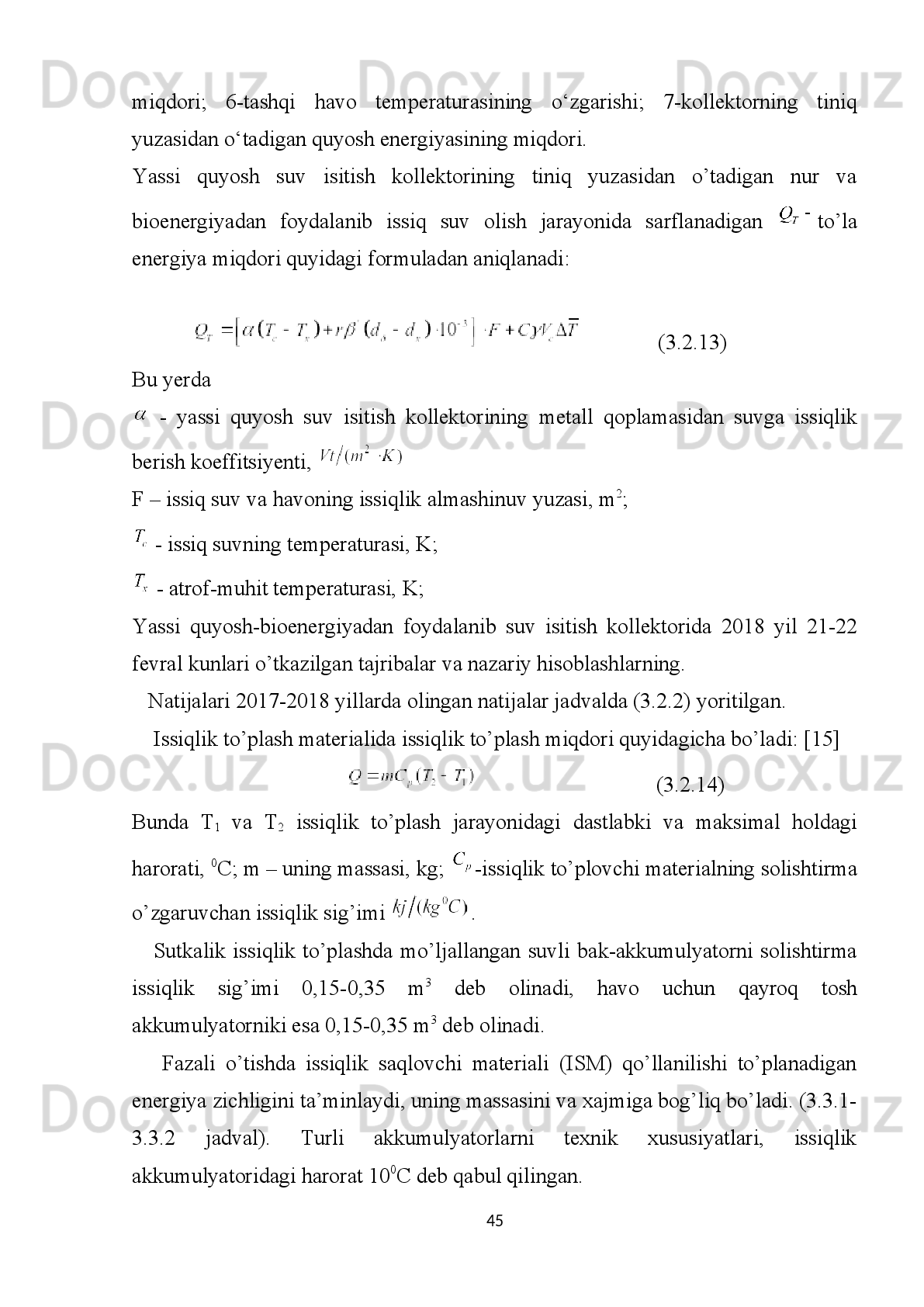 bilan   aniqlanadi;   (3.2.1)   va   (3.2.2)   differensial   tenglamalarni   yechish   uchun
quyidagi boshlang’ich shartlarni belgilab olamiz.
,  
va   chegaraviy   shartlarni   esa     belgilaymiz.   Bu   yerda   -t-vaqt
ichida geliokollektordan chiqadigan suvning temperaturasi. 
          Bioenergetik   qizdirgich   yordamida   suvni   isitib   beruvchi   qurilma
(teploobmennikdubulyor)   yordamida   issiqlikni   bir   qismi   issiqlik   akkumulyatorga
beriladi.
          Kombinatsiyalshtirilgan   ikki   konturli   quyosh   havo   suv   qizdirgichli   –   issiqlik
saqlovchi   geliokollektor   qurilma   quyidagicha   ishlaaydi.   Quyosh   nurlarini   qabul
qiluvchi   1   –   qurilmaga   yassi   kollektor   qishda   biogas   qozon   qurilmasidan
uzatiladigan   issiq   suv   bilan   to’ldirilgan   bo’lib   quyosh   radiatsiyasi   ta’sirida
bug’lanadi   va   3   –   issiqlik   almashtirish   orqali   o’tib   issiqlikni   akkumulyatorga
beradi. Bunda quyosh kollektori orqali oqadigan suv – antifristni temperaturasi T
c
gacha   qiziydi,   natijada   suv   akkumulyatorida   temperatura   T
A   darajasi  
ko’rsatgichgacha ko’tariladi.
         10-nasos  yordamida quyosh-bioenergetik sistemasidagi  issiqlik tashuvchi  suv
sirkulyasiya   qilib   isiydi   va   istemolchiga   uzatib   turiladi.   Agar   quyosh   suv   isitish
sistemasidagi  issiqlik tashuvchini  temperaturasi  atrof-muhit temperaturasidan past
bo’lsa   7-nazorat   klapani   ishlamasdan   turadi.   Shuningdek   issiq   suv   sarfi
bioenergetik   sistemadan   4-issiqlik   akkumulyatoriga   suv   qizdirgich   orqali
sistemaga beriladi. 
Quyosh suv isitish kollektoriga tushadigan energiya miqdorini Q desak,  suv
sistemasiga   kiruvchi   va   undan   chiquvchi   issiqlik   tashuvchi   (suv,   antifrits)
temperaturalari T
1  va T
2   hamda issiqlik akkumulyatorining temperaturasi T
a , atrof-
muhit   temperaturasi   T
am   ga   teng   desak,   qurilmasidagi   quyosh   suv   isitish
sistemasining FIK quyidagicha bo‘ladi:
  ( 3.2. 3)
40 