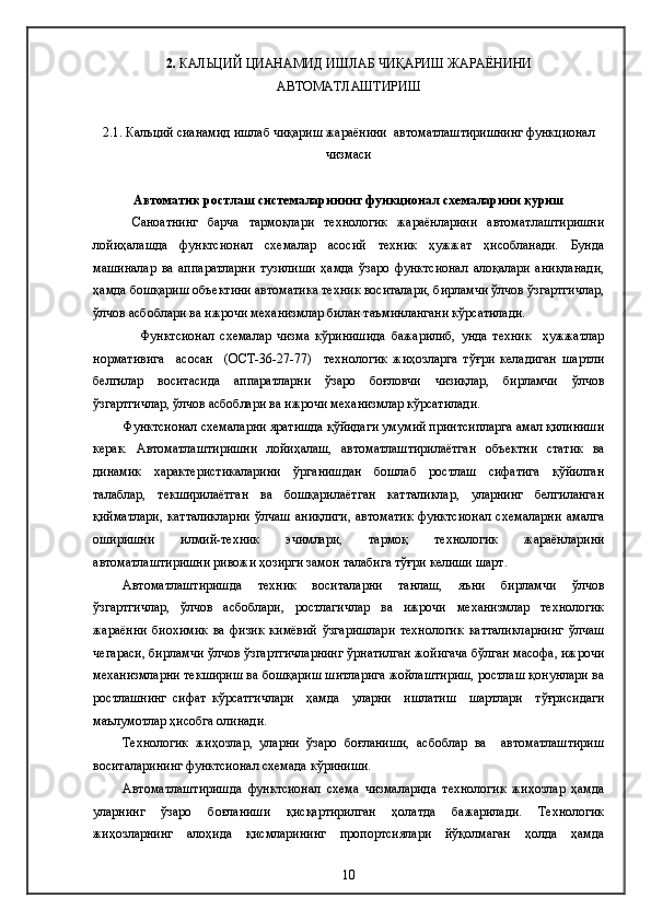 2.   КАЛЬЦИЙ ЦИАНАМИД ИШЛАБ ЧИҚАРИШ ЖАРАЁНИНИ
АВТОМАТЛАШТИРИШ  
2.1. Кальций сианамид ишлаб чиқариш жараёнини  автоматлаштиришнинг функционал
чизмаси 
Автоматик ростлаш системаларининг функционал схемаларини қуриш
Саноатнинг   барча   тармоқлари   технологик   жараёнларини   автоматлаштиришни
лойиҳалашда   функтcионал   схемалар   асосий   техник   ҳужжат   ҳисобланади.   Бунда
машиналар   ва   аппаратларни   тузилиши   ҳамда   ўзаро   функтcионал   алоқалари   аниқланади,
ҳамда бошқариш объектини автоматика техник воситалари, бирламчи ўлчов ўзгартгичлар,
ўлчов асбоблари ва ижрочи механизмлар билан таъминлангани кўрсатилади.
Функтcионал   схемалар   чизма   кўринишида   бажарилиб,   унда   техник     ҳужжатлар
нормативига     асосан     (ОСТ-36-27-77)     технологик   жиҳозларга   тўғри   келадиган   шартли
белгилар   воситасида   аппаратларни   ўзаро   боғловчи   чизиқлар,   бирламчи   ўлчов
ўзгартгичлар, ўлчов асбоблари ва ижрочи механизмлар кўрсатилади.
Функтcионал схемаларни яратишда қўйидаги умумий принтcипларга амал қилиниши
керак.   Автоматлаштиришни   лойиҳалаш,   автоматлаштирилаётган   объектни   статик   ва
динамик   характеристикаларини   ўрганишдан   бошлаб   ростлаш   сифатига   қўйилган
талаблар,   текширилаётган   ва   бошқарилаётган   катталиклар,   уларнинг   белгиланган
қийматлари,   катталикларни   ўлчаш   аниқлиги,   автоматик   функтcионал   схемаларни   амалга
оширишни   илмий-техник   эчимлари,   тармоқ   технологик   жараёнларини
автоматлаштиришни ривожи ҳозирги замон талабига тўғри келиши шарт.
Автоматлаштиришда   техник   воситаларни   танлаш,   яъни   бирламчи   ўлчов
ўзгартгичлар,   ўлчов   асбоблари,   ростлагичлар   ва   ижрочи   механизмлар   технологик
жараённи   биохимик   ва   физик   кимёвий   ўзгаришлари   технологик   катталикларнинг   ўлчаш
чегараси, бирламчи ўлчов ўзгартгичларнинг ўрнатилган жойигача бўлган масофа, ижрочи
механизмларни текшириш ва бошқариш шитларига жойлаштириш, ростлаш қонунлари ва
ростлашнинг   сифат   кўрсатгичлари     ҳамда     уларни     ишлатиш     шартлари     тўғрисидаги
маълумотлар ҳисобга олинади.
Технологик   жиҳозлар,   уларни   ўзаро   боғланиши,   асбоблар   ва     автоматлаштириш
воситаларининг функтcионал схемада кўриниши.
Автоматлаштиришда   функтcионал   схема   чизмаларида   технологик   жиҳозлар   ҳамда
уларнинг   ўзаро   боғланиши   қисқартирилган   ҳолатда   бажарилади.   Технологик
жиҳозларнинг   алоҳида   қисмларининг   пропортcиялари   йўқолмаган   ҳолда   ҳамда
10 