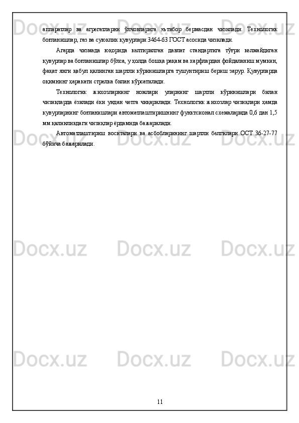 аппаратлар   ва   агрегатларни   ўлчовларига   эътибор   бермасдан   чизилади.   Технологик
боғланишлар, газ ва суюклик қувурлари 3464-63 ГОСТ асосида чизилади.
Агарда   чизмада   юқорида   келтирилган   давлат   стандартига   тўғри   келмайдиган
қувурлар ва боғланишлар бўлса, у ҳолда бошқа рақам ва харфлардан фойдаланиш мумкин,
фақат янги қабул қилинган шартли кўринишларга тушунтириш бериш зарур. Қувурларда
оқимнинг ҳаракати стрелка билан кўрсатилади.
Технологик   жихозларнинг   номлари   уларнинг   шартли   кўринишлари   билан
чизиқларда   ёзилади  ёки  ундан   четга  чиқарилади.  Технологик   жихозлар   чизиқлари   ҳамда
кувурларнинг боғланишлари автоматлаштиришнинг функтcионал схемаларида 0,6 дан 1,5
мм қалинликдаги чизиқлар ёрдамида бажарилади.
Автоматлаштириш   воситалари   ва   асбобларининг   шартли   белгилари   ОСТ   36-27-77
бўйича бажарилади. 
11 