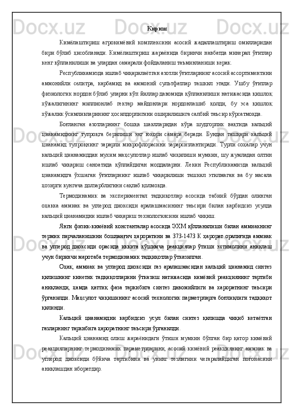 Кириш
Кимёлаштириш   агрокимёвий   комплексини   асосий   жадаллаштириш   омилларидан
бири   бўлиб   ҳисобланади.   Кимёлаштириш   жараёнида   биринчи   навбатда   минерал   ўғитлар
кенг қўлланилиши ва улардан самарали фойдаланиш таъминланиши керак.
Республикамизда ишлаб чиқарилаётган азотли ўғитларнинг асосий ассортиментини
аммонийли   селитра,   карбамид   ва   аммоний   сультфатлар   ташкил   этади.   Ушбу   ўғитлар
физиологик нордон бўлиб уларни кўп йиллар давомида қўлланилиши натижасида қишлоқ
хўжалигининг   миллионлаб   гектар   майдонлари   нордонлашиб   қолди,   бу   эса   қишлоқ
хўжалик ўсимликларининг ҳосилдорлигини оширилишига салбий таъсир кўрсатмоқда.
Боғланган   азотларнинг   бошқа   шаклларидан   кўра   шудгорлик   вақтида   кальций
цианамиднинг   тупроқга   берилиши   энг   юқори   самара   беради.   Бундан   ташқари   кальций
цианамид   тупроқнинг   зарарли   микрофлорасини   зарарсизлантиради.   Турли   соҳалар   учун
кальций цианамиддан мухим маҳсулотлар ишлаб чиқилиши мумкин, шу жумладан олтин
ишлаб   чиқариш   саноатида   қўллайдиган   моддаларни.   Лекин   Республикамизда   кальций
цианамидга   ўхшаган   ўғитларнинг   ишлаб   чиқарилиши   ташкил   этилмаган   ва   бу   масала
ҳозирги кунгача долзарблигини сақлаб қолмоқда.
Термодинамик   ва   экспериментал   тадқиқотлар   асосида   табиий   бўрдан   олинган
оҳакка   аммиак   ва   углерод   диоксиди   аралашмасининг   таъсири   билан   карбидсиз   усулда
кальций цианамидни ишлаб чиқариш технологиясини ишлаб чиқиш.
Янги физик-кимёвий константалар  асосида  ЭХМ қўлланилиши  билан аммиакнинг
термик  парчаланишини   бошланғич  ҳароратини  ва  373-1473 К  ҳарорат  оралиғида   аммиак
ва   углерод   диоксиди   орасида   иккита   қўшимча   реакциялар   ўтиши   эхтимолини   аниқлаш
учун биринчи маротаба термодинамик тадқиқотлар ўтказилган.
Оҳак,   аммиак   ва   углерод   диоксиди   газ   аралашмасидан   кальций   цианамид   синтез
қилишнинг   кинетик   тадқиқотларини   ўтказиш   натижасида   кимёвий   реакциянинг   тартиби
аниқланди,   ҳамда   қаттиқ   фаза   таркибига   синтез   давомийлиги   ва   хароратнинг   таъсири
ўрганилди. Маҳсулот чиқишининг асосий технологик парметрларга  боғлиқлиги  тадқиқот
қилинди.
Кальций   цианамидни   карбидсиз   усул   билан   синтез   қилишда   чиқиб   кетаётган
газларнинг таркибига ҳароратнинг таъсири ўрганилди.
Кальций   цианамид   олиш   жараёнидаги   ўтиши   мумкин   бўлган   бир   қатор   кимёвий
реакцияларнинг   термодинамик   параметрларини,   асосий   кимёвий   реакциянинг   аммиак   ва
углерод   диоксиди   бўйича   тартибини   ва   унинг   тезлигини   чегаралайдиган   поғонасини
аниқлашдан иборатдир. 