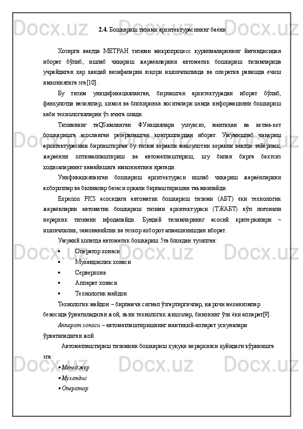 2.4.  Бошқариш тизими архитектурасининг баёни
Хозирги   вақтда   МЕТРАН   тизими   микропроцесс   қурилмаларининг   йиғиндисидан
иборат   бўлиб,   ишлаб   чиқариш   жараёнларини   автоматик   бошқариш   тизимларида
учрайдиган   ҳар   қандай   вазифаларни   юқори   ишончлиликда   ва   оператив   равишда   ечиш
имкониятига эга[10].
Бу   тизим   уницификацияланган,   бирлашган   архитектурадан   иборат   бўлиб,
фавқулотда  вазиятлар,   ҳимоя  ва  блокировка   воситалари  ҳамда   информацияни  бошқариш
каби технологияларни ўз ичига олади.
Тизимнинг   таQSимланган   ФУнкциялари   узлуксиз,   мантиқан   ва   кетма-кет
бошқаришга   асосланган   резервлашган   контроллердан   иборат.   Умумишлаб   чиқариш
архитектурасини   бирлаштирган   бу   тизим   керакли   маҳсулотни   керакли   вақтда   тайёрлаш,
жараённи   оптималлаштириш   ва   автоматлаштириш,   шу   билан   бирга   бахтсиз
ҳодисаларнинг камайишига имкониятини яратади.
Унификацияланган   бошқариш   архитектураси   ишлаб   чиқариш   жараёнларини
ахборотлар ва билимлар базаси орқали бирлаштиришни таъминлайди.
Experion   PKS   асосидаги   автоматик   бошқариш   тизими   (АБТ)   ёки   технологик
жараёнларни   автоматик   бошқариш   тизими   архитектураси   (ТЖАБТ)   кўп   поғонали
иерархик   тизимни   ифодалайди.   Бундай   тизимларнинг   асосий   критериялари   –
ишончлилик, замонавийлик ва тезкор ахборот алмашинишдан иборат.
Умумий ҳолатда автоматик бошқариш 5та блокдан тузилган:
 Оператор хонаси
 Мухандислик хонаси
 Серверхона
 Аппарат хонаси
 Технологик майдон
Технологик майдон – бирламчи сигнал ўзгартиргичлар, ижрочи механизмлар 
бевосида ўрнатиладиган жой, яъни технологик жиҳозлар, бинонинг ўзи ёки аппарат[9].
Аппарат хонаси  – автоматлаштиришнинг мантиқий-аппарат ускуналари 
ўрнатиладиган жой. 
Автоматлаштириш тизимини бошқариш ҳуқуқи иерархияси қуйидаги кўринишга 
эга:
Менеджер

Мухандис

Оператор 