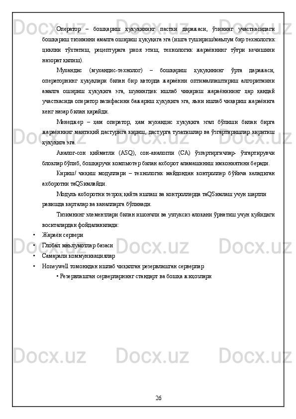Оператор   –   бошқариш   ҳуқуқининг   пастки   даражаси,   ўзининг   участкасидаги
бошқариш тизимини амалга ошириш ҳуқуқига эга (ишга тушириш/маълум бир технологик
циклни   тўхтатиш,   рецептурага   риоя   этиш,   технологик   жараённинг   тўғри   кечишини
назорат қилиш).
Мухандис   (мухандис-технолог)   –   бошқариш   ҳуқуқининг   ўрта   даражаси,
операторнинг   ҳуқуқлари   билан   бир   қаторда   жараённи   оптималлаштириш   алгоритмини
амалга   ошириш   ҳуқуқига   эга,   шунингдек   ишлаб   чиқариш   жараёнининг   ҳар   қандай
участкасида оператор вазифасини бажариш ҳуқуқига эга, яъни ишлаб чиқариш жараёнига
кенг назар билан қарайди.
Менеджер   –   ҳам   оператор,   ҳам   мухандис   хуқуқига   эгал   бўлиши   билан   бирга
жараённинг мантиқий дастурига кириш, дастурга тузатишлар ва ўзгартиришлар киритиш
ҳуқуқига эга. 
Аналог-сон   қийматли   (АSQ),   сон-аналогли   (СА)   ўзгартиргичлар-   ўзгартирувчи
блоклар бўлиб, бошқаручи компьютер билан ахборот аламашиниш имкониятини беради.
Кириш /   чиқиш   модуллари   –   технологик   майдондан   контроллер   б ў йича   келадиган
ахборотни таQSимлайди.
Модуль ахборотни тезроқ қайта ишлаш ва контроллерда таQSимлаш учун шартли 
равишда карталар ва каналларга бўлинади.
Тизимнинг элементлари билан ишончли ва узлуксиз алоқани ўрнатиш учун қуйидаги
воситалардан фойдаланилади:
• Жараён с ервер и  
• Глобал  маълумотлар базаси
• Самарали  коммуникаци ялар
• Honeywell томонидан ишлаб чиқилган резервлашган серверлар
•  Резервлашган серверларнинг   с тандарт  ва бошқа жиҳозлари
26 