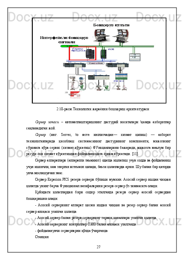 2.10-расм.Технологик жараённи  бошқариш  архитектураси
Сервер   хонаси   –   автоматлаштиришнинг   дастурий   воситалари   \ҳамда   ахборотлар
сақланадиган жой . 
Сервер   ( инг .   Server ,   to   serve   инглизчадан —   хизмат   қилиш )   —   ахборот
технологияларида   ҳисоблаш   системасининг   дастурининг   компоненти,   мижознинг
сўровига кўра сервис (хизмат кўрсатиш) ФУнкцияларини бажаради, мижозга маълум бир
ресурс ёки хизмат кўрсатишдан фойдаланишига ёрдам кўрсатади.  [11].
Сервер а ппарат лари   (аппарат ли таъминот )   одатда ишлатиш учун содда ва фойдаланиш
учун ишончли, кам энергия истеъмол қилади, баъзи ҳолатларда арзон. Шу билан бир қаторда
унча мослашувчан эмас.
Сервер Experion PKS резерв сервери бўлиши мумкин. Асосий сервер ишдан чиққан
ҳолатда унинг барча Функционал вазифаларини резерв сервер ўз зиммасига олади. 
Қуйидаги   ҳолатлардан   бири   содир   этилганда   резерв   сервер   асосий   сервердан
бошқаришни олади:
-   Асосий   сервернинг   аппарат   қисми   ишдан   чиққан   ва   резер   сервер   билан   асосий
сервер алоқаси узилган ҳолатда
-  Асосий сервер билан резерв сервернинг тармоқ каналлари узилган ҳолатда
-  Асосий сервернинг  контроллер С300  билан алоқаси узилганда
-  фойдаланувчи серверларни қўлда ўчирганда
Станция
27 