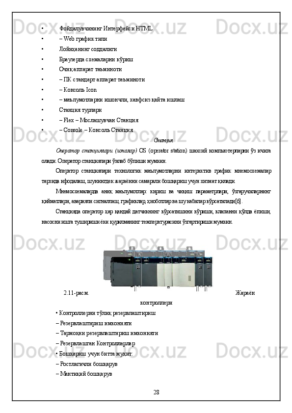 • Фойдалувчининг  Интерфейс и  HTML
• – Web  график тили
• Лойиҳанинг соддалиги
• Браузерда схемаларни кўриш
• Очиқ аппарат таъминоти 
• –  ПК с тандарт   аппарат  таъминоти  
• – Консоль Icon
• –  маълумотларни ишончли, хавфсиз қайта ишлаш
• Станци я турлари
• – Flex –  Мослашувчан  Станция
• – Console – Консоль Станция
Станция
Оператор станци ялари   ( хоналар )   OS   ( operator   station )   шахсий компьютерларни ўз ичига
олади. Оператор станциялари ўнлаб бўлиши мумкин. 
Оператор   станциялари   технологик   маълумотларни   интерактив   график   мнемосхемалар
тарзида ифодалаш, шунингдек жараённи самарали бошқариш учун хизмат қилади .
Мнемосхемаларда   аниқ   маълумотлар:   кириш   ва   чиқиш   параметрлари,   ўзгаручиларнинг
қийматлари, аварияли сигналлаш, графиклар, ҳиоботлар ва шу кабилар кўрсатилади[6].
Станцияда оператор ҳар қандай датчикнинг кўрсатишини кўриши, клапанни қўлда ёпиши,
насосни ишга тушириши ёки қурилманинг температурасини ўзгартириши мумкин.  
2.11-расм. Жараён
контроллер и
• Контроллер ни тўлиқ резервлаштириш
– Резерв лаштириш имконияти  
–  Тармоқни р езерв лаштириш имконияти
– Резерв лашган  Контроллер лар
• Бошқариш учун битта муҳит:
– Ростлагичли бошқарув
– Мантиқий бошқарув
28 