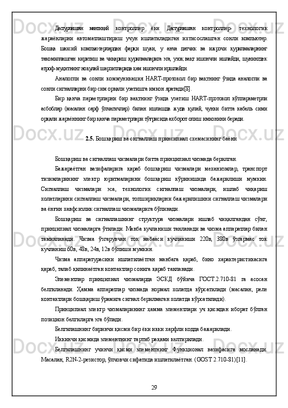 Дастурлашган   мантиқий   контроллер   ёки   Дастурлашган   контроллер-   технологик
жараёнларни   автоматлаштириш   учун   ишлатиладиган   ихтисослашган   сонли   компьютер.
Бошқа   шахсий   компьютерлардан   фарқи   шуки,   у   анча   датчик   ва   ижрочи   қурилмаларнинг
такомиллашган киритиш ва чиқариш қурилмаларига эга, узоқ вақт ишончли ишлайди, шунингдек
атроф-муҳитнинг ноқулай шароитларида ҳам ишончли иршлайди. 
Аналогли   ва   сонли   коммуникация   HART -протокол   бир   вақтнинг   ўзида   аналогли   ва
сонли сигналларни бир сим орқали узатишга имкон яратади[ 8].
Бир   қанча   параетрларни   бир   вақтнинг   ўзида   узатиш   HART -протокол   кўппараметрли
асбоблар   (масалан   сарф   ўлчагичлар)   билан   ишлашда   жуда   қулай,   чунки   битта   кабель   сими
орқали жараённинг бир қанча параметрлари тўғрисида ахборот олиш имконини беради.
2 .5.  Бошқариш ва сигналлаш принсипиал схемасининг баёни
Бошқариш ва сигналлаш чизмалари битта принципиал чизмада берилган.
Бажараётган   вазифаларига   қараб   бошқариш   чизмалари   механизмлар,   транспорт
тизимларининг   электр   юритмаларини   бошқариш   кўринишида   бажарилиши   мумкин.
Сигналлаш   чизмалари   эса,   технологик   сигналлаш   чизмалари,   ишлаб   чиқариш
холатларини сигналлаш чизмалари, топшириқларни бажарилишини сигналлаш чизмалари
ва ёнғин хавфсизлик сигналлаш чизмаларига бўлинади.
Бошқариш   ва   сигналлашнинг   структура   чизмалари   ишлаб   чиқилгандан   сўнг,
принципиал чизмаларга ўтилади. Манба кучланиши танланади ва чизма аппаратлар билан
таминланади.   Чизма   ўзгарувчан   ток   мабааси   кучланиши   220в,   380в   ўзгармас   ток
кучланиш 60в, 48в, 24в, 12в бўлиши мумкин.
Чизма   аппаратурасини   ишлатилаётган   манбага   қараб,   бино   характеристикасига
қараб, талаб қилинаётган контактлар сонига қараб танланади.
Элементлар   принципиал   чизмаларда   ЭСКД   бўйича   ГОСТ.2.710-81   га   асосан
белгиланади.   Ҳамма   аппаратлар   чизмада   нормал   холатда   кўрсатилади   (масалан,   реле
контактлари бошқариш ўрамига сигнал берилмаган холатда кўрсатилади).
Принципиал   электр   чизмаларининг   ҳамма   элементлари   уч   қисмдан   иборат   бўлган
позицион белгиларга эга бўлади.
Белгилашнинг биринчи қисми бир ёки икки харфли кодда бажарилади.
Иккинчи қисмида элементнинг тартиб рақами келтирилади.
Белгилашнинг   учинчи   қисми   элементнинг   Функционал   вазифасига   мосланади.
Масалан,  R 2 N -2-резистор, ўлчовчи сифатида ишлатилаётган. ( GOST  2.710-81)[11].
29 