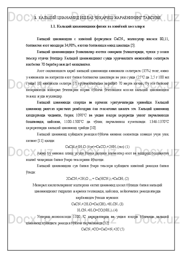 1.    КАЛЬЦИЙ ЦИАНАМИД ИШЛАБ ЧИҚАРИШ ЖАРАЁНИНИНГ ТАВСИВИ
1.1. Кальций цианамидини физик ва кимёвий хоссалари
Кальций   цианамид ни   с   кимёвий   формуласи   CaCN
2 ,   молекуляр   масаси   80,11 ,
боғланган азот миқдори  34,98% ,  азот ни боғланиши  амид  шаклида  [5]. 
Кальций   цианамидидан   ўсимликлар   азотни   самарали   ўзлаштиради,   чунки   у   секин
таъсир   этувчи   ўғитдир.   Кальций   цианамиднинг   сувда   эрувчанлиги   аммонийли   селитрага
нисбатан 70 баробар кам деб аниқланган.
Азот са қланишига қараб кальций цианамиди аммиакли селитрага (35%) тенг, аммо
у аммиакли ва нитратли азот билан боғланган шакллари ва уни сувда  (25 0
С  да  2,5 г 100 мл
сувда) [6]   аммиакли селитра   [7]   эрувчанлигидан қарийиб 70 марта кичик , бу эса бизнинг
назаримизда   минерал   ўғитларни   норма   бўйича   ўғитлашни   асосан   кальций   цианамидни
тежаш жуда муҳимдир.
Кальций   цианамид и   спиртда   ва   органик   эритувчиларда   эримайди.   Кальций
цианамид   рангсиз   кристалл   ромбоэдрик   ёки   гексагонал   шаклга   эга.   Кальций   цианамид
қиздирганда   чидамли,   бироқ   1090 0
С   ва   ундан   юқори   ҳароратда   унинг   парчаланиши
бошланади,   қайсики,   1100-1500 0
С   да   тўлиқ   парчаланиш   кузатилади.   1346-1370 0
С
ҳароратларда кальций цианамид эрийди [10].
Кальций цианамид  қуйидаги  реакция  бўйича  аммиак саноатида  хомашё учун узоқ
хизмат [11] қилди: 
Са CN
2 +3H
2 O ( буғ )=CaCO
3 +2NH
3  ( газ )  (1)
Аммо бу аммиак олиш усули ўзини ролини элементар азот ва водород бошланғич
ишлаб чиқариши билан ўзаро таъсирини йўқотди.
Кальций   цианамидни   сув   билан   ўзаро   таъсири   қуйидаги   кимёвий   реакция   билан
ўтади:
2CaCN
2 +2H
2 O 
( с )  = Ca(HCN
2 )
2 +CaOH
2   (2)
Минерал кислоталарнинг иштироки енгил цианамид ҳосил бўлиши билан кальций
цианамиднинг гидролиз жараёни тезлашади, қайсики, кейинчалик реакцияларда
карбамидга ўтиши мумкин: 
Са CN
2 +2H
2 O=Ca(OH)
2 +H
2 CN
2   (3)
H
2 CN
2 +H
2 O=CO(NH
2 )
2   (4)
Углерод   монооксиди   1100   0
С   ҳароратларда   ва   ундан   юқори   бўлганда   кальций
цианамид қуйидаги реакция бўйича парчаланади [12]:
CaCN
2 +CO=CaO+N
2 +2C
  (5) 
