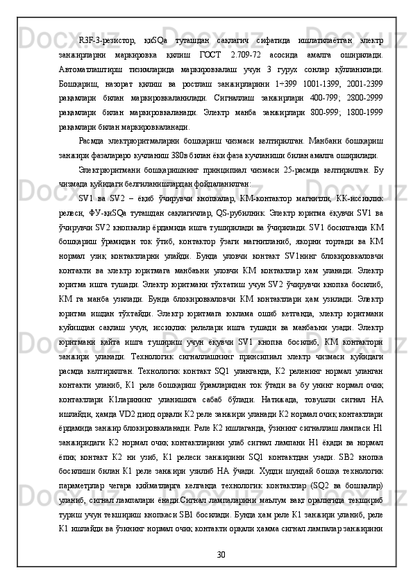 R 3 F -3-резистор,   қиSQа   туташдан   сақлагич   сифатида   ишлатилаётган   электр
занжирларни   маркировка   қилиш   ГОСТ   2.709-72   асосида   амалга   оширилади.
Автоматлаштирш   тизимларида   маркировкалаш   учун   3   гурух   сонлар   қўлланилади.
Бошқариш,   назорат   қилиш   ва   ростлаш   занжирларини   1÷399   1001-1399,   2001-2399
рақамлари   билан   маркировкаланилади.   Сигналлаш   занжирлари   400-799;   2800-2999
рақамлари   билан   маркировкаланади.   Электр   манба   занжирлари   800-999;   1800-1999
рақамлари билан маркировкаланади.
Расмда   электрюритмаларни   бошқариш   чизмаси   келтирилган.   Манбани   бошқариш
занжири фазалараро кучланиш 380в билан ёки фаза кучланиши билан амалга оширилади.
Электрюритмани   бошқаришнинг   принципиал   чизмаси   25-расмда   келтирилган.   Бу
чизмада қуйидаги белгиланишлардан фойдаланилган: 
SV1   ва   SV2   –   ёқиб   ўчирувчи   кнопкалар,   КМ-контактор   магнитли,   КК-иссиқлик
релеси,   ФУ-қиSQа   туташдан   сақлагичлар,   QS-рубилник.   Электр   юритма   ёқувчи   SV1   ва
ўчирувчи SV2 кнопкалар  ёрдамида ишга туширилади ва ўчирилади. SV1 босилганда КМ
бошқариш   ўрамидан   ток   ўтиб,   контактор   ўзаги   магнитланиб,   якорни   тортади   ва   КМ
нормал   узиқ   контактларни   улайди.   Бунда   уловчи   контакт   SV1нинг   блокировкаловчи
контакти   ва   электр   юритмага   манбаъни   уловчи   КМ   контактлар   ҳам   уланади.   Электр
юритма   ишга   тушади.   Электр   юритмани   тўхтатиш   учун   SV2   ўчирувчи   кнопка   босилиб,
КМ   га   манба   узилади.   Бунда   блокировкаловчи   КМ   контактлари   ҳам   узилади.   Электр
юритма   ишдан   тўхтайди.   Электр   юритмага   юклама   ошиб   кетганда,   электр   юритмани
куйишдан   сақлаш   учун,   иссиқлик   релелари   ишга   тушади   ва   манбаъни   узади.   Электр
юритмани   қайта   ишга   тушириш   учун   ёқувчи   SV1   кнопка   босилиб,   КМ   контактори
занжири   уланади.   Технологик   сигналлашнинг   принсипиал   электр   чизмаси   қуйидаги
расмда   келтирилган.   Технологик   контакт   SQ1   уланганда,   К2   реленинг   нормал   уланган
контакти   уланиб,   К1   реле   бошқариш   ўрамларидан   ток   ўтади   ва   бу   унинг   нормал   очиқ
контактлари   К1ларининг   уланишига   сабаб   бўлади.   Натижада,   товушли   сигнал   НА
ишлайди, ҳамда VD2 диод орқали К2 реле занжири уланади К2 нормал очиқ контактлари
ёрдамида занжир блокировкаланади. Реле К2 ишлаганда, ўзининг сигналлаш лампаси Н1
занжиридаги   К2   нормал   очиқ   контактларини   улаб   сигнал   лампани   Н1   ёқади   ва   нормал
ёпиқ   контакт   К2   ни   узиб,   К1   релеси   занжирини   SQ1   контактдан   узади.   SB2   кнопка
босилиши   билан   К1   реле   занжири   узилиб   НА   ўчади.   Худди   шундай   бошқа   технологик
параметрлар   чегара   қийматларга   келганда   технологик   контактлар   (SQ2   ва   бошқалар)
уланиб,   сигнал   лампалари   ёнади.Сигнал   лампаларини   маълум   вақт   оралиғида   текшириб
туриш учун текшириш кнопкаси SB1 босилади. Бунда ҳам реле К1 занжири уланиб, реле
К1 ишлайди ва ўзининг нормал очиқ контакти орқали ҳамма сигнал лампалар занжирини
30 