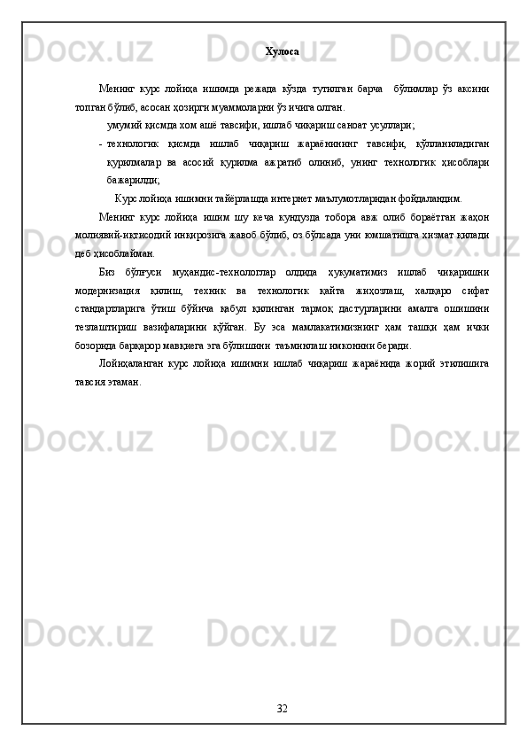 Хулоса
Менинг   курс   лойиҳа   ишимда   режада   кўзда   тутилган   барча     бўлимлар   ўз   аксини
топган бўлиб, асосан ҳозирги муаммоларни ўз ичига олган. 
  умумий қисмда хом ашё тавсифи, ишлаб чиқариш саноат усуллари; 
- технологик   қисмда   ишлаб   чиқариш   жараёнининг   тавсифи,   қўлланиладиган
қурилмалар   ва   асосий   қурилма   ажратиб   олиниб,   унинг   технологик   ҳисоблари
бажарилди;
Курс лойиҳа ишимни тайёрлашда интернет маълумотларидан фойдаландим.
Менинг   курс   лойиҳа   ишим   шу   кеча   кундузда   тобора   авж   олиб   бораётган   жаҳон
молиявий-иқтисодий инқирозига жавоб бўлиб, оз бўлсада уни юмшатишга хизмат қилади
деб ҳисоблайман. 
Биз   бўлғуси   муҳандис-технологлар   олдида   ҳукуматимиз   ишлаб   чиқаришни
модернизация   қилиш,   техник   ва   технологик   қайта   жиҳозлаш,   халқаро   сифат
стандартларига   ўтиш   бўйича   қабул   қилинган   тармоқ   дастурларини   амалга   ошишини
тезлаштириш   вазифаларини   қўйган.   Бу   эса   мамлакатимизнинг   ҳам   ташқи   ҳам   ички
бозорида барқарор мавқиега эга бўлишини  таъминлаш имконини беради. 
Лойиҳаланган   курс   лойиҳа   ишимни   ишлаб   чиқариш   жараёнида   жорий   этилишига
тавсия этаман.
32 