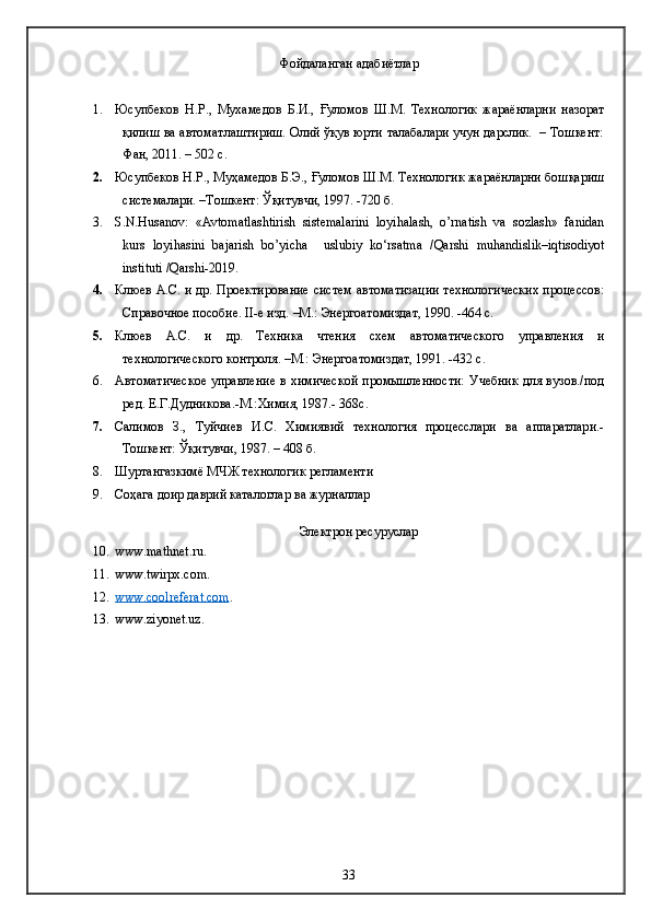 Фойдаланган адабиётлар
1. Юсупбеков   Н.Р.,   Мухамедов   Б.И.,   Ғуломов   Ш.М.   Технологик   жараёнларни   назорат
қилиш ва автоматлаштириш. Олий ўқув юрти талабалари учун дарслик.   – Тошкент:
Фан, 2011. – 502 с.
2. Юсупбеков Н.Р., Муҳамедов Б.Э., Ғуломов Ш.М. Технологик жараёнларни бошқариш
системалари. –Тошкент: Ўқитувчи, 1997. -720 б.
3. S.N.Husanov:   «Avtomatlashtirish   sistemalarini   loyihalash,   o’rnatish   va   sozlash»   fanidan
kurs   loyihasini   bajarish   bo’yicha     uslubiy   ko‘rsatma   /Qarshi   muhandislik–iqtisodiyot
instituti /Qarshi-2019. 
4. Клюев А.С. и др. Проектирование систем автоматизации технологических процессов:
Справочное пособие.  II -е изд. –М.: Энергоатомиздат, 1990. -464 с.
5. Клюев   А.С.   и   др.   Техника   чтения   схем   автоматического   управления   и
технологического контроля. –М.: Энергоатомиздат, 1991. -432 с.
6. Автоматическое  управление в химической  промышленности:  Учебник  для вузов./под
ред. Е.Г.Дудникова.-М.:Химия, 1987.- 368с.
7. Салимов   З.,   Туйчиев   И.С.   Химиявий   технология   процесслари   ва   аппаратлари.-
Тошкент:  Ў қитувчи, 1987. – 408 б.
8. Шуртангазкимё МЧЖ технологик регламенти
9. Соҳага доир даврий каталоглар ва журналлар
Электрон ресуруслар
10. www.mathnet.ru.
11. www.twirpx.com .
12. www.coolreferat.com    .
13. www.ziyonet.uz.
33 