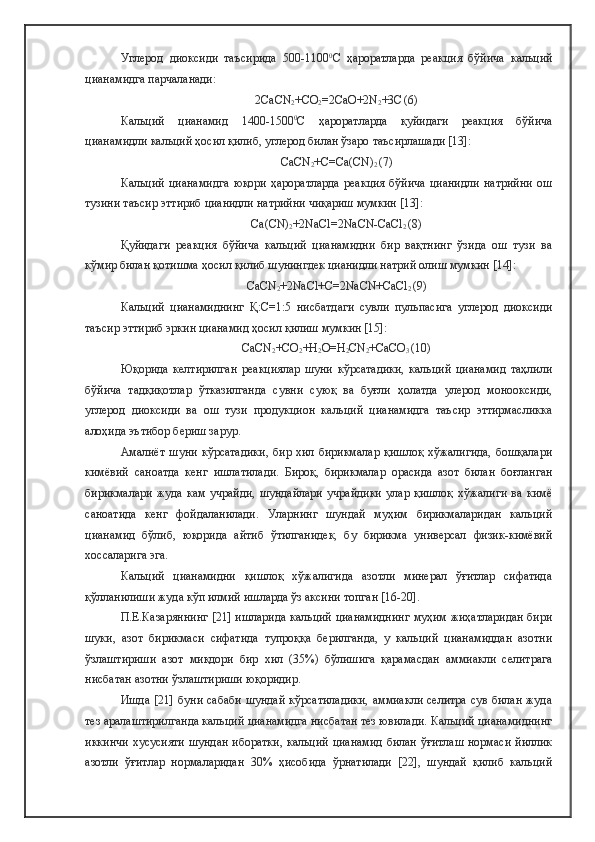 Углерод   диоксиди   таъсирида   500-1100 0
С   ҳароратларда   реакция   бўйича   кальций
цианамидга парчаланади: 
2CaCN
2 +CO
2 =2CaO+2N
2 +3C
  (6)
Кальций   цианамид   1400-1500 0
С   ҳароратларда   қуйидаги   реакция   бўйича
цианамидли кальций ҳосил қилиб, углерод билан ўзаро таъсирлашади [13]:
CaCN
2 +C=Ca(CN)
2  (7)
Кальций   цианамидга   юқори   ҳароратларда   реакция   бўйича   цианидли   натрийни   ош
тузини таъсир эттириб цианидли натрийни чиқариш мумкин [13]:
Ca(CN)
2 +2NaCl=2NaCN-CaCl
2  (8)
Қуйидаги   реакция   бўйича   кальций   цианамидни   бир   вақтнинг   ўзида   ош   тузи   ва
кўмир билан қотишма ҳосил қилиб шунингдек цианидли натрий олиш мумкин [14]:
CaCN
2 +2NaCl+C=2NaCN+CaCl
2  (9)
Кальций   цианамиднинг   Қ:С=1:5   нисбатдаги   сувли   пульпасига   углерод   диоксиди
таъсир эттириб эркин цианамид ҳосил қилиш мумкин [15]:
CaCN
2 +CO
2 +H
2 O=H
2 CN
2 +CaСO
3  (10)
Юқорида   келтирилган   реакциялар   шуни   кўрсатадики,   кальций   цианамид   таҳлили
бўйича   тадқиқотлар   ўтказилганда   сувни   суюқ   ва   буғли   ҳолатда   улерод   монооксиди,
углерод   диоксиди   ва   ош   тузи   продукцион   кальций   цианамидга   таъсир   эттирмасликка
алоҳида эътибор бериш зарур. 
Амалиёт   шуни   кўрсатадики,   бир   хил   бирикмалар   қишлоқ   хўжалигида,   бошқалари
кимёвий   саноатда   кенг   ишлатилади.   Бироқ,   бирикмалар   орасида   азот   билан   боғланган
бирикмалари   жуда   кам   учрайди,   шундайлари   учрайдики   улар   қишлоқ   хўжалиги   ва   кимё
саноатида   кенг   фойдаланилади.   Уларнинг   шундай   муҳим   бирикмаларидан   кальций
цианамид   бўлиб,   юқорида   айтиб   ўтилганидек,   бу   бирикма   универсал   физик-кимёвий
хоссаларига эга.
Кальций   цианамидни   қишлоқ   хўжалигида   азотли   минерал   ўғитлар   сифатида
қўлланилиши жуда кўп илмий ишларда ўз аксини топган [16-20]. 
П.Е.Казаряннинг [21] ишларида кальций цианамиднинг муҳим жиҳатларидан бири
шуки,   азот   бирикмаси   сифатида   тупроққа   берилганда,   у   кальций   цианамиддан   азотни
ўзлаштириши   азот   миқдори   бир   хил   (35%)   бўлишига   қарамасдан   аммиакли   селитрага
нисбатан азотни ўзлаштириши юқоридир. 
Ишда [21] буни сабаби шундай  кўрсатиладики,  аммиакли селитра  сув  билан жуда
тез аралаштирилганда кальций цианамидга нисбатан тез ювилади. Кальций цианамиднинг
иккинчи  хусусияти  шундан  иборатки,  кальций цианамид билан ўғитлаш нормаси йиллик
азотли   ўғитлар   нормаларидан   30%   ҳисобида   ўрнатилади   [22],   шундай   қилиб   кальций 