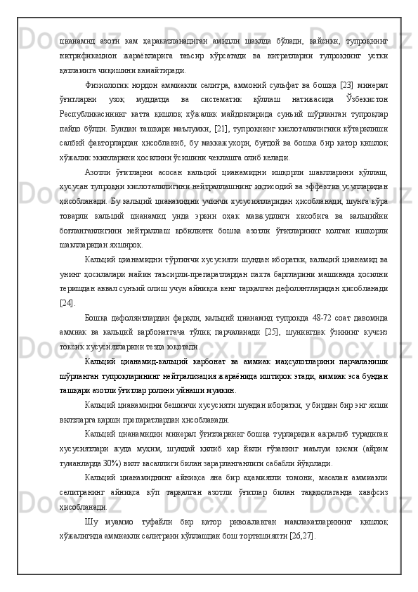цианамид   азоти   кам   ҳаракатланадиган   амидли   шаклда   бўлади,   қайсики,   тупроқнинг
нитрификацион   жараёнларига   таъсир   кўрсатади   ва   нитратларни   тупроқнинг   устки
қатламига чиқишини камайтиради.
Физиологик   нордон   аммиакли   селитра,   аммоний   сульфат   ва   бошқа   [23]   минерал
ўғитларни   узоқ   муддатда   ва   систематик   қўллаш   натижасида   Ўзбекистон
Республикасининг   катта   қишлоқ   хўжалик   майдонларида   сунъий   шўрланган   тупроқлар
пайдо   бўлди.  Бундан   ташқари   маълумки,  [21],  тупроқнинг  кислоталилигини  кўтарилиши
салбий   факторлардан   ҳисобланиб,   бу   маккажухори,   буғдой   ва   бошқа   бир   қатор   қишлоқ
хўжалик экинларини ҳосилини ўсишини чеклашга олиб келади. 
Азотли   ўғитларни   асосан   кальций   цианамидни   ишқорли   шаклларини   қўллаш,
хусусан тупроқни кислоталилигини нейтраллашнинг иқтисодий ва эффектив усулларидан
ҳисобланади.  Бу кальций  цианамидни  учинчи  хусусиятларидан  ҳисобланади,  шунга  кўра
товарли   кальций   цианамид   унда   эркин   оҳак   мавжудлиги   хисобига   ва   кальцийни
боғланганлигини   нейтраллаш   қобилияти   бошқа   азотли   ўғитларнинг   қолган   ишқорли
шаклларидан яхшироқ.
Кальций цианамидни  тўртинчи хусусияти шундан иборатки, кальций цианамид  ва
унинг   ҳосилалари   майин   таъсирли-препаратлардан   пахта   баргларини   машинада   ҳосилни
теришдан аввал сунъий олиш учун айниқса кенг тарқалган дефолянтларидан ҳисобланади
[24].
Бошқа   дефолянтлардан   фарқли,   кальций   цианамид   тупроқда   48-72   соат   давомида
аммиак   ва   кальций   карбонатгача   тўлиқ   парчаланади   [25],   шунингдек   ўзининг   кучсиз
токсик хусусиятларини тезда юқотади. 
Кальций   цианамид-кальций   карбонат   ва   аммиак   маҳсулотларини   парчаланиши
шўрланган тупроқларининг нейтрализация жараёнида иштирок этади, аммиак эса бундан
ташқари азотли ўғитлар ролини уйнаши мумкин. 
Кальций цианамидни бешинчи хусусияти шундан иборатки, у бирдан бир энг яхши
вилтларга қарши препаратлардан ҳисобланади.
Кальций   цианамидни   минерал   ўғитларнинг   бошқа   турларидан   ажралиб   турадиган
хусусиятлари   жуда   муҳим,   шундай   қилиб   ҳар   йили   ғўзанинг   маълум   қисми   (айрим
туманларда 30%) вилт касаллиги билан зарарланганлиги сабабли йўқолади.
Кальций   цианамиднинг   айниқса   яна   бир   аҳамиятли   томони,   масалан   аммиакли
селитранинг   айниқса   кўп   тарқалган   азотли   ўғитлар   билан   таққослаганда   хавфсиз
ҳисобланади. 
Шу   муаммо   туфайли   бир   қатор   ривожланган   мамлакатларининг   қишлоқ
хўжалигида аммиакли селитрани қўллашдан бош тортишияпти [26,27].  