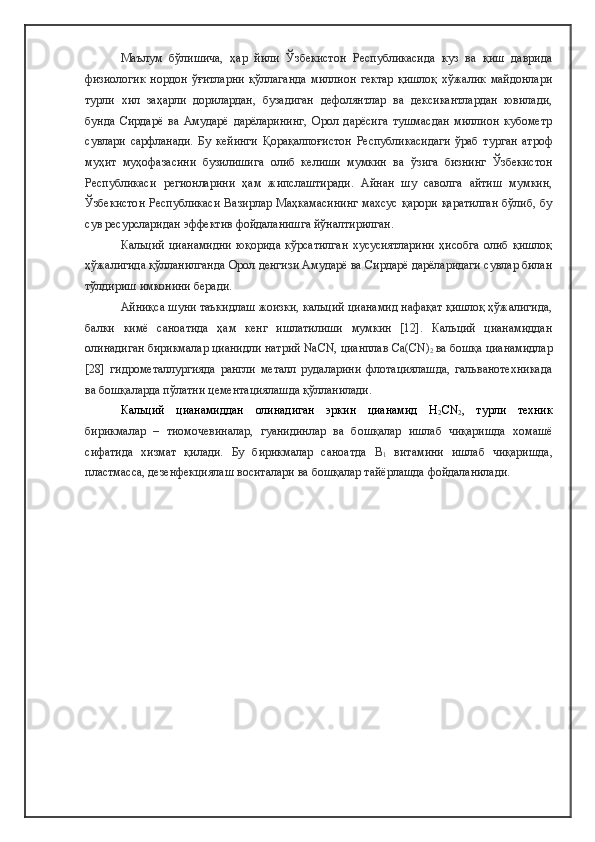 Маълум   бўлишича,   ҳар   йили   Ўзбекистон   Республикасида   куз   ва   қиш   даврида
физиологик   нордон   ўғитларни   қўллаганда   миллион   гектар   қишлоқ   хўжалик   майдонлари
турли   хил   заҳарли   дорилардан,   бузадиган   дефолянтлар   ва   дексикантлардан   ювилади,
бунда   Сирдарё   ва   Амударё   дарёларининг,   Орол   дарёсига   тушмасдан   миллион   кубометр
сувлари   сарфланади.   Бу   кейинги   Қорақалпоғистон   Республикасидаги   ўраб   турган   атроф
муҳит   муҳофазасини   бузилишига   олиб   келиши   мумкин   ва   ўзига   бизнинг   Ўзбекистон
Республикаси   регионларини   ҳам   жипслаштиради.   Айнан   шу   саволга   айтиш   мумкин,
Ўзбекистон  Республикаси  Вазирлар Маҳкамасининг  махсус қарори қаратилган  бўлиб, бу
сув ресурсларидан эффектив фойдаланишга йўналтирилган.   
Кальций   цианамидни   юқорида   кўрсатилган   хусусиятларини   ҳисобга   олиб   қишлоқ
ҳўжалигида қўлланилганда Орол денгизи Амударё ва Сирдарё дарёларидаги сувлар билан
тўлдириш имконини беради. 
Айниқса шуни таъкидлаш жоизки, кальций цианамид нафақат қишлоқ ҳўжалигида,
балки   кимё   саноатида   ҳам   кенг   ишлатилиши   мумкин   [12].   Кальций   цианамиддан
олинадиган бирикмалар цианидли натрий NaCN, цианплав Ca(CN)
2  ва бошқа цианамидлар
[28]   гидрометаллургияда   рангли   металл   рудаларини   флотациялашда,   гальванотехникада
ва бошқаларда пўлатни цементациялашда қўлланилади.
Кальций   цианамиддан   олинадиган   эркин   цианамид   H
2 CN
2 ,   турли   техник
бирикмалар   –   тиомочевиналар,   гуанидинлар   ва   бошқалар   ишлаб   чиқаришда   хомашё
сифатида   хизмат   қилади.   Бу   бирикмалар   саноатда   В
1   витамини   ишлаб   чиқаришда,
пластмасса, дезенфекциялаш воситалари ва бошқалар тайёрлашда фойдаланилади. 