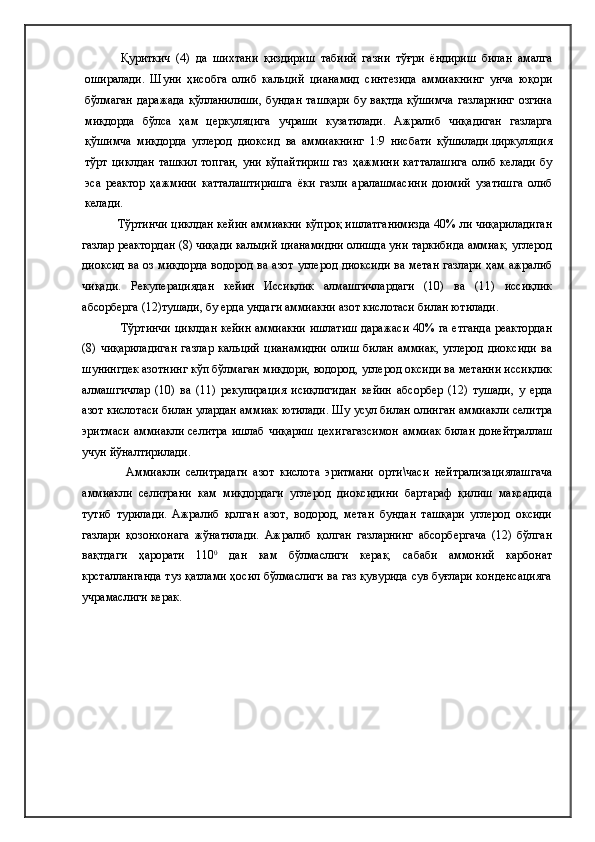Қуриткич   (4)   да   шихтани   қиздириш   табиий   газни   тўғри   ёндириш   билан   амалга
оширалади.   Шуни   ҳисобга   олиб   кальций   цианамид   синтезида   аммиакнинг   унча   юқори
бўлмаган даражада қўлланилиши,  бундан ташқари  бу вақтда  қўшимча  газларнинг  озгина
миқдорда   бўлса   ҳам   церкуляцига   учраши   кузатилади.   Ажралиб   чиқадиган   газларга
қўшимча   миқдорда   углерод   диоксид   ва   аммиакнинг   1:9   нисбати   қўшилади.циркуляция
тўрт   циклдан   ташкил   топган,   уни  кўпайтириш   газ   ҳажмини   катталашига   олиб  келади   бу
эса   реактор   ҳажмини   катталаштиришга   ёки   газли   аралашмасини   доимий   узатишга   олиб
келади.
Тўртинчи циклдан кейин аммиакни кўпроқ ишлатганимизда 40% ли чиқариладиган
газлар реактордан (8) чиқади кальций цианамидни олишда уни таркибида аммиак, углерод
диоксид ва оз миқдорда водород ва азот углерод диоксиди ва метан газлари ҳам ажралиб
чиқади.   Рекуперациядан   кейин   Иссиқлик   алмашгичлардаги   (10)   ва   (11)   иссиқлик
абсорберга (12)тушади, бу ерда ундаги аммиакни азот кислотаси билан ютилади.
Тўртинчи циклдан кейин аммиакни ишлатиш даражаси 40% га етганда реактордан
(8)  чиқариладиган   газлар   кальций   цианамидни   олиш   билан   аммиак,   углерод   диоксиди   ва
шунингдек азотнинг кўп бўлмаган миқдори, водород, углерод оксиди ва метанни иссиқлик
алмашгичлар   (10)   ва   (11)   рекупирация   исиқлигидан   кейин   абсорбер   (12)   тушади,   у   ерда
азот кислотаси билан улардан аммиак ютилади. Шу усул билан олинган аммиакли селитра
эритмаси аммиакли селитра ишлаб чиқариш цехигагазсимон аммиак билан донейтраллаш
учун йўналтирилади. 
  Аммиакли   селитрадаги   азот   кислота   эритмани   орти\часи   нейтрализациялашгача
аммиакли   селитрани   кам   миқдордаги   углерод   диоксидини   бартараф   қилиш   мақсадида
тутиб   турилади.   Ажралиб   қолган   азот,   водород,   метан   бундан   ташқари   углерод   оксиди
газлари   қозонхонага   жўнатилади.   Ажралиб   қолган   газларнинг   абсорбергача   (12)   бўлган
вақтдаги   ҳарорати   110 0
  дан   кам   бўлмаслиги   керак,   сабаби   аммоний   карбонат
крсталланганда туз қатлами ҳосил бўлмаслиги ва газ қувурида сув буғлари конденсацияга
учрамаслиги керак. 