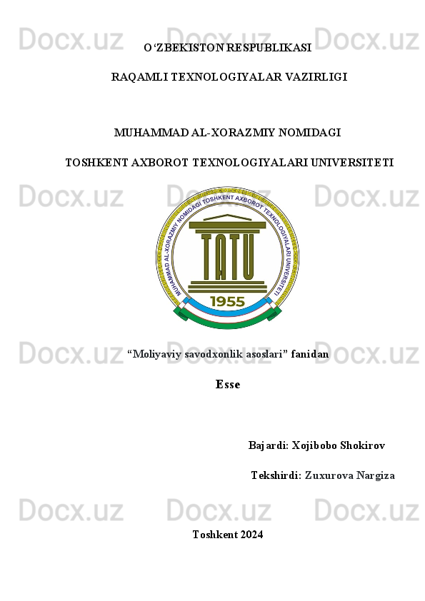 O‘ZB Е KISTON R Е SPUBLIKASI
 RAQAMLI T Е XNOLOGIYALAR VAZIRLIGI
 
MUHAMMAD AL-XORAZMIY NOMIDAGI  
 TOSHK Е NT AXBOROT T Е XNOLOGIYALARI UNIV Е RSIT Е TI
 
“ Moliyaviy savodxonlik asoslari ” fanidan
Esse
                                         Bajardi: Xojibobo Shokirov    
Tekshirdi:  Zuxurova Nargiza
Toshkent 2024 