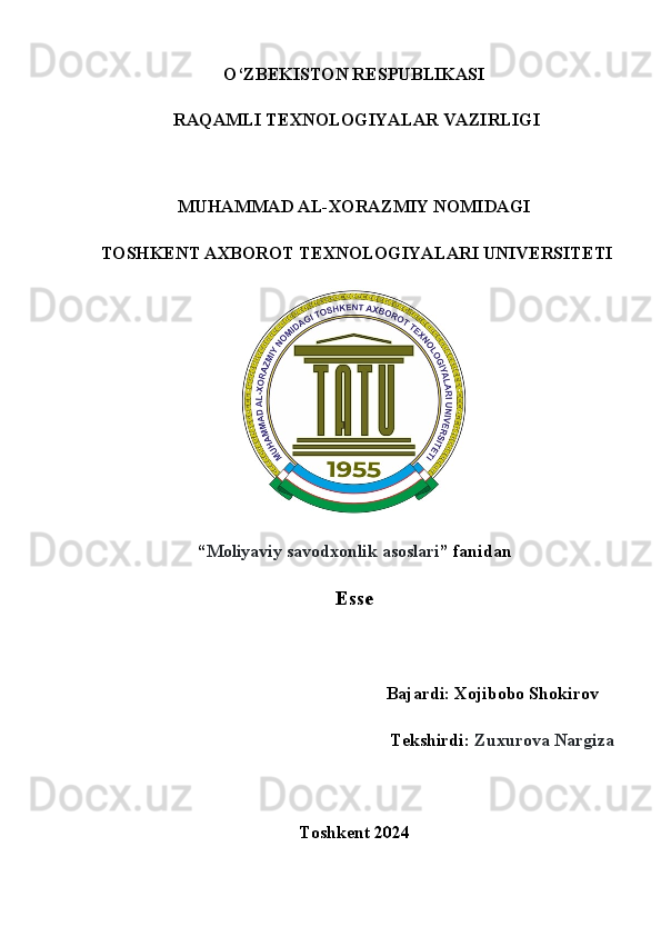 O‘ZB Е KISTON R Е SPUBLIKASI
 RAQAMLI T Е XNOLOGIYALAR VAZIRLIGI
 
MUHAMMAD AL-XORAZMIY NOMIDAGI  
 TOSHK Е NT AXBOROT T Е XNOLOGIYALARI UNIV Е RSIT Е TI
 
“ Moliyaviy savodxonlik asoslari ” fanidan
Esse
                                         Bajardi: Xojibobo Shokirov    
Tekshirdi:  Zuxurova Nargiza
Toshkent 2024