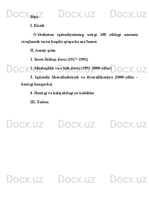 Reja:
I. Kirish
  O‘zbekiston   iqtisodiyotining   oxirgi   100   yildagi   umumiy
rivojlanish tarixi haqida qisqacha ma’lumot.
II. Asosiy qism
1. Sovet Ittifoqi davri (1917–1991)
2. Mustaqillik va o‘tish davri (1991–2000-yillar)
3.   Iqtisodiy   liberallashtirish   va   diversifikatsiya   (2000-yillar   –
hozirgi kungacha)
4. Hozirgi va kelajakdagi yo‘nalishlar
III. Xulosa