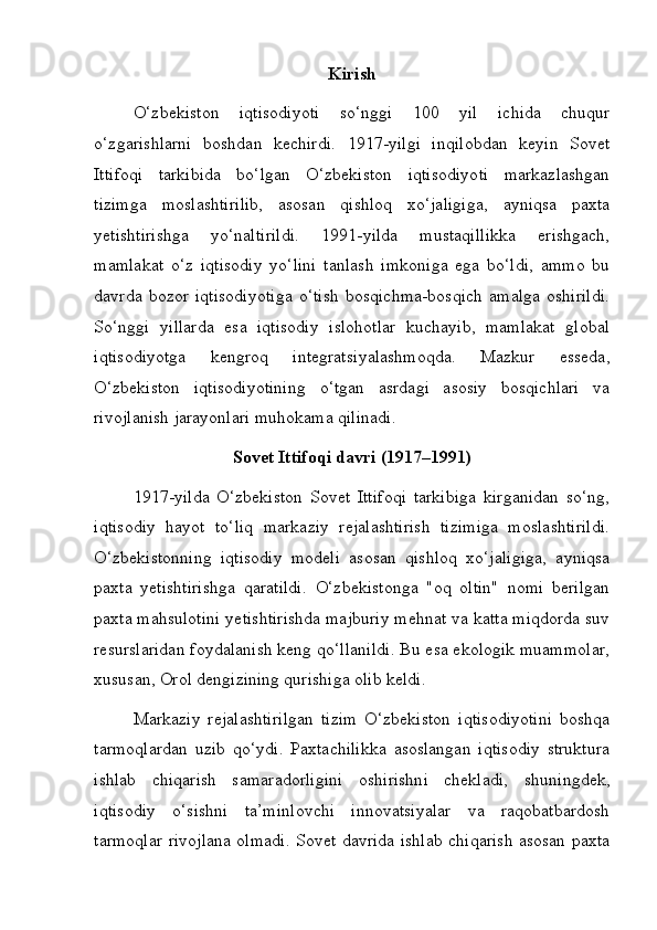 Kirish
O‘zbekiston   iqtisodiyoti   so‘nggi   100   yil   ichida   chuqur
o‘zgarishlarni   boshdan   kechirdi.   1917-yilgi   inqilobdan   keyin   Sovet
Ittifoqi   tarkibida   bo‘lgan   O‘zbekiston   iqtisodiyoti   markazlashgan
tizimga   moslashtirilib,   asosan   qishloq   xo‘jaligiga,   ayniqsa   paxta
yetishtirishga   yo‘naltirildi.   1991-yilda   mustaqillikka   erishgach,
mamlakat   o‘z   iqtisodiy   yo‘lini   tanlash   imkoniga   ega   bo‘ldi,   ammo   bu
davrda   bozor   iqtisodiyotiga   o‘tish   bosqichma-bosqich   amalga   oshirildi.
So‘nggi   yillarda   esa   iqtisodiy   islohotlar   kuchayib,   mamlakat   global
iqtisodiyotga   kengroq   integratsiyalashmoqda.   Mazkur   esseda,
O‘zbekiston   iqtisodiyotining   o‘tgan   asrdagi   asosiy   bosqichlari   va
rivojlanish jarayonlari muhokama qilinadi.
Sovet Ittifoqi davri (1917–1991)
1917-yilda   O‘zbekiston   Sovet   Ittifoqi   tarkibiga   kirganidan   so‘ng,
iqtisodiy   hayot   to‘liq   markaziy   rejalashtirish   tizimiga   moslashtirildi.
O‘zbekistonning   iqtisodiy   modeli   asosan   qishloq   xo‘jaligiga,   ayniqsa
paxta   yetishtirishga   qaratildi.   O‘zbekistonga   "oq   oltin"   nomi   berilgan
paxta mahsulotini yetishtirishda majburiy mehnat va katta miqdorda suv
resurslaridan foydalanish keng qo‘llanildi. Bu esa ekologik muammolar,
xususan, Orol dengizining qurishiga olib keldi.
Markaziy   rejalashtirilgan   tizim   O‘zbekiston   iqtisodiyotini   boshqa
tarmoqlardan   uzib   qo‘ydi.   Paxtachilikka   asoslangan   iqtisodiy   struktura
ishlab   chiqarish   samaradorligini   oshirishni   chekladi,   shuni ngdek,
iqtisodiy   o‘sishni   ta’minlovchi   innovatsiyalar   va   raqobatbardosh
tarmoqlar rivojlana olmadi. Sovet davrida ishlab chiqarish asosan paxta 