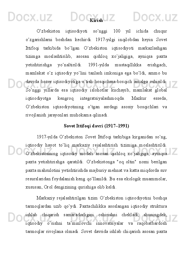 Kirish
O‘zbekiston   iqtisodiyoti   so‘nggi   100   yil   ichida   chuqur
o‘zgarishlarni   boshdan   kechirdi.   1917-yilgi   inqilobdan   keyin   Sovet
Ittifoqi   tarkibida   bo‘lgan   O‘zbekiston   iqtisodiyoti   markazlashgan
tizimga   moslashtirilib,   asosan   qishloq   xo‘jaligiga,   ayniqsa   paxta
yetishtirishga   yo‘naltirildi.   1991-yilda   mustaqillikka   erishgach,
mamlakat   o‘z   iqtisodiy   yo‘lini   tanlash   imkoniga   ega   bo‘ldi,   ammo   bu
davrda   bozor   iqtisodiyotiga   o‘tish   bosqichma-bosqich   amalga   oshirildi.
So‘nggi   yillarda   esa   iqtisodiy   islohotlar   kuchayib,   mamlakat   global
iqtisodiyotga   kengroq   integratsiyalashmoqda.   Mazkur   esseda,
O‘zbekiston   iqtisodiyotining   o‘tgan   asrdagi   asosiy   bosqichlari   va
rivojlanish jarayonlari muhokama qilinadi.
Sovet Ittifoqi davri (1917–1991)
1917-yilda   O‘zbekiston   Sovet   Ittifoqi   tarkibiga   kirganidan   so‘ng,
iqtisodiy   hayot   to‘liq   markaziy   rejalashtirish   tizimiga   moslashtirildi.
O‘zbekistonning   iqtisodiy   modeli   asosan   qishloq   xo‘jaligiga,   ayniqsa
paxta   yetishtirishga   qaratildi.   O‘zbekistonga   "oq   oltin"   nomi   berilgan
paxta mahsulotini yetishtirishda majburiy mehnat va katta miqdorda suv
resurslaridan foydalanish keng qo‘llanildi. Bu esa ekologik muammolar,
xususan, Orol dengizining qurishiga olib keldi.
Markaziy   rejalashtirilgan   tizim   O‘zbekiston   iqtisodiyotini   boshqa
tarmoqlardan   uzib   qo‘ydi.   Paxtachilikka   asoslangan   iqtisodiy   struktura
ishlab   chiqarish   samaradorligini   oshirishni   chekladi,   shuni ngdek,
iqtisodiy   o‘sishni   ta’minlovchi   innovatsiyalar   va   raqobatbardosh
tarmoqlar rivojlana olmadi. Sovet davrida ishlab chiqarish asosan paxta