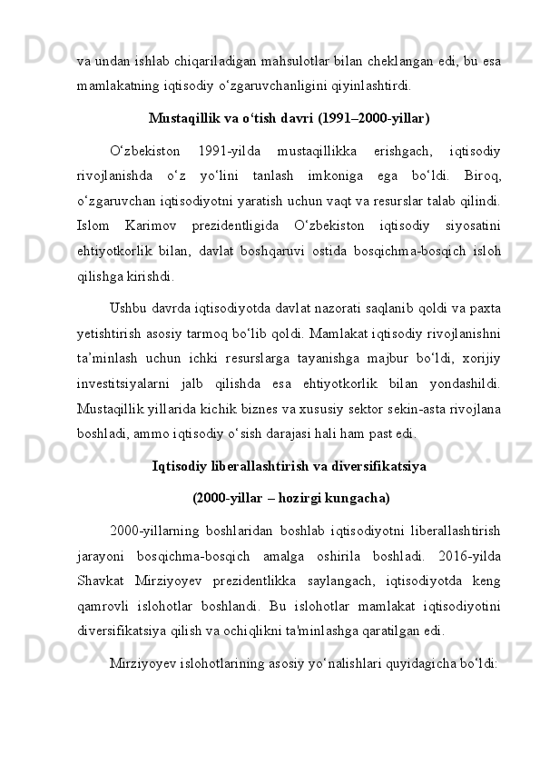 va undan ishlab chiqariladigan mahsulotlar bilan cheklangan edi, bu esa
mamlakatning iqtisodiy o‘zgaruvchanligini qiyinlashtirdi.
Mustaqillik va o‘tish davri (1991–2000-yillar)
O‘zbekiston   1991-yilda   mustaqillikka   erishgach,   iqtisodiy
rivojlanishda   o‘z   yo‘lini   tanlash   imkoniga   ega   bo‘ldi.   Biroq,
o‘zgaruvchan iqtisodiyotni yaratish uchun vaqt va resurslar talab qilindi.
Islom   Karimov   prezidentligida   O‘zbekiston   iqtisodiy   siyosatini
ehtiyotkorlik   bilan,   davlat   boshqaruvi   ostida   bosqichma-bosqich   isloh
qilishga kirishdi. 
Ushbu davrda iqtisodiyotda davlat nazorati saqlanib qoldi va paxta
yetishtirish asosiy tarmoq bo‘lib qoldi. Mamlakat iqtisodiy rivojlanishni
ta’minlash   uchun   ichki   resurslarga   tayanishga   majbur   bo‘ldi,   xorijiy
investitsiyalarni   jalb   qilishda   esa   ehtiyotkorlik   bilan   yondashildi.
Mustaqillik yillarida kichik biznes va xususiy sektor sekin-asta rivojlana
boshladi, ammo iqtisodiy o‘sish darajasi hali ham past edi.
Iqtisodiy liberallashtirish va diversifikatsiya
 (2000-yillar – hozirgi kungacha)
2000-yillarning   boshlaridan   boshlab   iqtisodiyotni   liberallashtirish
jarayoni   bosqichma-bosqich   amalga   oshirila   boshladi.   2016-yilda
Shavkat   Mirziyoyev   prezidentlikka   saylangach,   iqtisodiyotda   keng
qamrovli   islohotlar   boshlandi.   Bu   islohotlar   mamlakat   iqtisodiyotini
diversifikatsiya qilish va ochiqlikni ta'minlashga qaratilgan edi.
Mirziyoyev islohotlarining asosiy yo‘nalishlari quyidagicha bo‘ldi: 