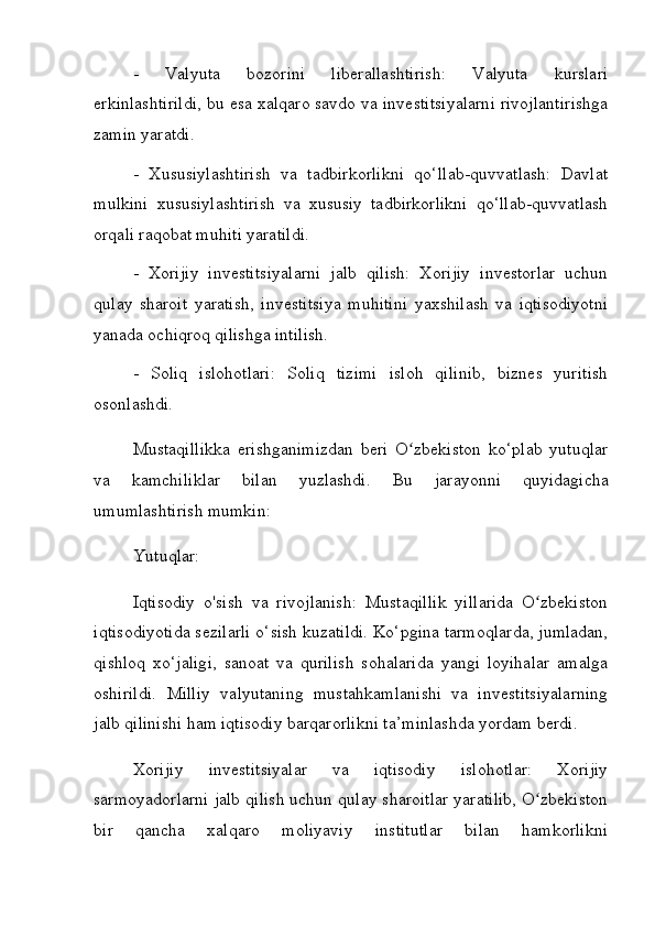 -   Valyuta   bozorini   liberallashtirish:   Valyuta   kurslari
erkinlashtirildi, bu esa xalqaro savdo va investitsiyalarni rivojlantirishga
zamin yaratdi.
-   Xususiylashtirish   va   tadbirkorlikni   qo‘llab-quvvatlash:   Davlat
mulkini   xususiylashtirish   va   xususiy   tadbirkorlikni   qo‘llab-quvvatlash
orqali raqobat muhiti yaratildi.
-   Xorijiy   investitsiyalarni   jalb   qilish:   Xorijiy   investorlar   uchun
qulay   sharoit   yaratish,   investitsiya   muhitini   yaxshilash   va   iqtisodiyotni
yanada ochiqroq qilishga intilish.
-   Soliq   islohotlari:   Soliq   tizimi   isloh   qilinib,   biznes   yuritish
osonlashdi.
Mustaqillikka   erishganimizdan   beri   O zbekiston   ko‘plab   yutuqlarʻ
va   kamchiliklar   bilan   yuzlashdi.   Bu   jarayonni   quyidagicha
umumlashtirish mumkin:
Yutuqlar:
Iqtisodiy   o'sish   va   rivojlanish:   Mustaqillik   yillarida   O zbekiston	
ʻ
iqtisodiyotida sezilarli o‘sish kuzatildi. Ko‘pgina tarmoqlarda, jumladan,
qishloq   xo‘jaligi,   sanoat   va   qurilish   sohalarida   yangi   loyihalar   amalga
oshirildi.   Milliy   valyutaning   mustahkamlanishi   va   investitsiyalarning
jalb qilinishi ham iqtisodiy barqarorlikni ta’minlashda yordam berdi.
Xorijiy   investitsiyalar   va   iqtisodiy   islohotlar:   Xorijiy
sarmoyadorlarni jalb qilish uchun qulay sharoitlar yaratilib, O zbekiston
ʻ
bir   qancha   xalqaro   moliyaviy   institutlar   bilan   hamkorlikni 