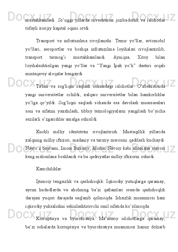 mustahkamladi.   So‘nggi   yillarda   investitsion   jozibadorlik   va   islohotlar
tufayli xorijiy kapital oqimi ortdi.
Transport   va   infratuzilma   rivojlanishi:   Temir   yo llar,   avtomobilʻ
yo llari,   aeroportlar   va   boshqa   infratuzilma   loyihalari   rivojlantirilib,	
ʻ
transport   tarmog‘i   mustahkamlandi.   Ayniqsa,   Xitoy   bilan
loyihalashtirilgan   yangi   yo‘llar   va   “Yangi   Ipak   yo‘li”   dasturi   orqali
mintaqaviy aloqalar kengaydi.
Ta'lim   va   sog'liqni   saqlash   sohasidagi   islohotlar:   O‘zbekistonda
yangi   universitetlar   ochildi,   xalqaro   universitetlar   bilan   hamkorliklar
yo‘lga   qo‘yildi.   Sog‘liqni   saqlash   sohasida   esa   davolash   muassasalari
soni   va   sifatini   yaxshilash,   tibbiy   texnologiyalarni   yangilash   bo‘yicha
sezilarli o‘zgarishlar amalga oshirildi.
Kuchli   milliy   identitetni   rivojlantirish:   Mustaqillik   yillarida
xalqning milliy iftixori, madaniy va tarixiy merosini qadrlash kuchaydi.
Navro‘z bayrami, Imom Buxoriy, Alisher Navoiy kabi allomalar merosi
keng nishonlana boshlandi va bu qadriyatlar milliy iftixorni oshirdi.
Kamchiliklar:
Ijtimoiy   tengsizlik   va   qashshoqlik:   Iqtisodiy   yutuqlarga   qaramay,
ayrim   hududlarda   va   aholining   ba’zi   qatlamlari   orasida   qashshoqlik
darajasi   yuqori   darajada   saqlanib   qolmoqda.   Ishsizlik   muammosi   ham
iqtisodiy yuksalishni sekinlashtiruvchi omil sifatida ko‘rilmoqda.
Korruptsiya   va   byurokratiya:   Ma’muriy   islohotlarga   qaramay,
ba’zi   sohalarda   korruptsiya   va   byurokratiya   muammosi   hanuz   dolzarb 