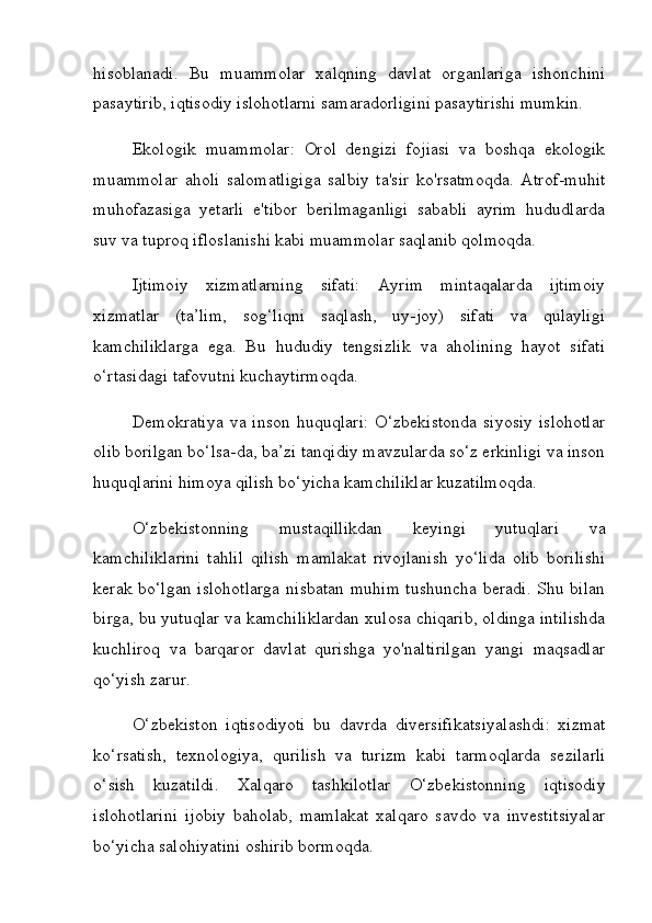 hisoblanadi.   Bu   muammolar   xalqning   davlat   organlariga   ishonchini
pasaytirib, iqtisodiy islohotlarni samaradorligini pasaytirishi mumkin.
Ekologik   muammolar:   Orol   dengizi   fojiasi   va   boshqa   ekologik
muammolar   aholi   salomatligiga   salbiy   ta'sir   ko'rsatmoqda.   Atrof-muhit
muhofazasiga   yetarli   e'tibor   berilmaganligi   sababli   ayrim   hududlarda
suv va tuproq ifloslanishi kabi muammolar saqlanib qolmoqda.
Ijtimoiy   xizmatlarning   sifati:   Ayrim   mintaqalarda   ijtimoiy
xizmatlar   (ta’lim,   sog‘liqni   saqlash,   uy-joy)   sifati   va   qulayligi
kamchiliklarga   ega.   Bu   hududiy   tengsizlik   va   aholining   hayot   sifati
o‘rtasidagi tafovutni kuchaytirmoqda.
Demokratiya   va  inson   huquqlari:  O‘zbekistonda   siyosiy  islohotlar
olib borilgan bo‘lsa-da, ba’zi tanqidiy mavzularda so‘z erkinligi va inson
huquqlarini himoya qilish bo‘yicha kamchiliklar kuzatilmoqda.
O‘zbekistonning   mustaqillikdan   keyingi   yutuqlari   va
kamchiliklarini   tahlil   qilish   mamlakat   rivojlanish   yo‘lida   olib   borilishi
kerak bo‘lgan islohotlarga  nisbatan muhim tushuncha beradi. Shu bilan
birga, bu yutuqlar va kamchiliklardan xulosa chiqarib, oldinga intilishda
kuchliroq   va   barqaror   davlat   qurishga   yo'naltirilgan   yangi   maqsadlar
qo‘yish zarur.
O ‘ zbekiston   iqtisodiyoti   bu   davrda   diversifikatsiyalashdi :   xizmat
ko ‘ rsatish ,   texnologiya ,   qurilish   va   turizm   kabi   tarmoqlarda   sezilarli
o ‘ sish   kuzatildi .   Xalqaro   tashkilotlar   O‘zbekistonning   iqtisodiy
islohotlarini   ijobiy   baholab,   mamlakat   xalqaro   savdo   va   investitsiyalar
bo‘yicha salohiyatini oshirib bormoqda. 