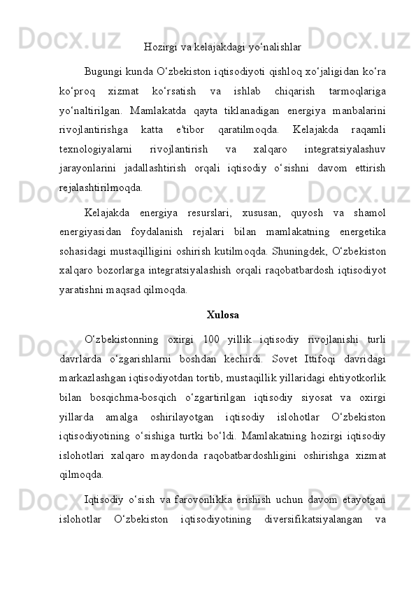 Hozirgi va kelajakdagi yo‘nalishlar
Bugungi kunda O‘zbekiston iqtisodiyoti qishloq xo‘jaligidan ko‘ra
ko‘proq   xizmat   ko‘rsatish   va   ishlab   chiqarish   tarmoqlariga
yo‘naltirilgan.   Mamlakatda   qayta   tiklanadigan   energiya   manbalarini
rivojlantirishga   katta   e'tibor   qaratilmoqda.   Kelajakda   raqamli
texnologiyalarni   rivojlantirish   va   xalqaro   integratsiyalashuv
jarayonlarini   jadallashtirish   orqali   iqtisodiy   o‘sishni   davom   ettirish
rejalashtirilmoqda.
Kelajakda   energiya   resurslari,   xususan,   quyosh   va   shamol
energiyasidan   foydalanish   rejalari   bilan   mamlakatning   energetika
sohasidagi mustaqilligini oshirish kutilmoqda. Shuningdek, O‘zbekiston
xalqaro bozorlarga  integratsiyalashish  orqali  raqobatbardosh  iqtisodiyot
yaratishni maqsad qilmoqda. 
Xulosa
O‘zbekistonning   oxirgi   100   yillik   iqtisodiy   rivojlanishi   turli
davrlarda   o‘zgarishlarni   boshdan   kechirdi.   Sovet   Ittifoqi   davridagi
markazlashgan iqtisodiyotdan tortib, mustaqillik yillaridagi ehtiyotkorlik
bilan   bosqichma-bosqich   o‘zgartirilgan   iqtisodiy   siyosat   va   oxirgi
yillarda   amalga   oshirilayotgan   iqtisodiy   islohotlar   O‘zbekiston
iqtisodiyotining   o‘sishiga   turtki   bo‘ldi.   Mamlakatning   hozirgi   iqtisodiy
islohotlari   xalqaro   maydonda   raqobatbardoshligini   oshirishga   xizmat
qilmoqda.
Iqtisodiy   o‘sish   va   farovonlikka   erishish   uchun   davom   etayotgan
islohotlar   O‘zbekiston   iqtisodiyotining   diversifikatsiyalangan   va 