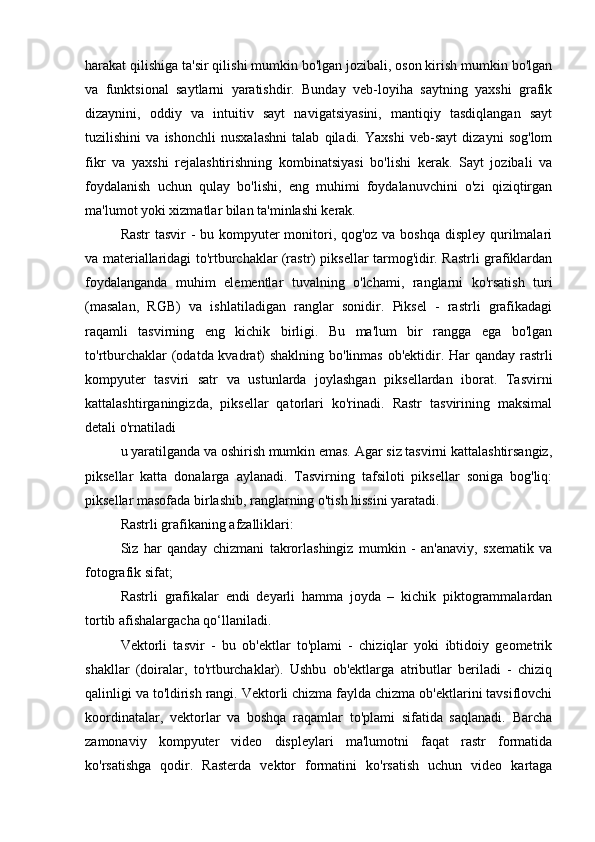 harakat qilishiga ta'sir qilishi mumkin bo'lgan jozibali, oson kirish mumkin bo'lgan
va   funktsional   saytlarni   yaratishdir.   Bunday   veb-loyiha   saytning   yaxshi   grafik
dizaynini,   oddiy   va   intuitiv   sayt   navigatsiyasini,   mantiqiy   tasdiqlangan   sayt
tuzilishini   va   ishonchli   nusxalashni   talab   qiladi.   Yaxshi   veb-sayt   dizayni   sog'lom
fikr   va   yaxshi   rejalashtirishning   kombinatsiyasi   bo'lishi   kerak.   Sayt   jozibali   va
foydalanish   uchun   qulay   bo'lishi,   eng   muhimi   foydalanuvchini   o'zi   qiziqtirgan
ma'lumot yoki xizmatlar bilan ta'minlashi kerak.
Rastr  tasvir  -  bu kompyuter monitori, qog'oz va boshqa  displey qurilmalari
va materiallaridagi to'rtburchaklar (rastr) piksellar tarmog'idir. Rastrli grafiklardan
foydalanganda   muhim   elementlar   tuvalning   o'lchami,   ranglarni   ko'rsatish   turi
(masalan,   RGB)   va   ishlatiladigan   ranglar   sonidir.   Piksel   -   rastrli   grafikadagi
raqamli   tasvirning   eng   kichik   birligi.   Bu   ma'lum   bir   rangga   ega   bo'lgan
to'rtburchaklar  (odatda kvadrat)  shaklning bo'linmas ob'ektidir. Har  qanday rastrli
kompyuter   tasviri   satr   va   ustunlarda   joylashgan   piksellardan   iborat.   Tasvirni
kattalashtirganingizda,   piksellar   qatorlari   ko'rinadi.   Rastr   tasvirining   maksimal
detali o'rnatiladi
u yaratilganda va oshirish mumkin emas. Agar siz tasvirni kattalashtirsangiz,
piksellar   katta   donalarga   aylanadi.   Tasvirning   tafsiloti   piksellar   soniga   bog'liq:
piksellar masofada birlashib, ranglarning o'tish hissini yaratadi.
Rastrli grafikaning afzalliklari:
Siz   har   qanday   chizmani   takrorlashingiz   mumkin   -   an'anaviy,   sxematik   va
fotografik sifat;
Rastrli   grafikalar   endi   deyarli   hamma   joyda   –   kichik   piktogrammalardan
tortib afishalargacha qo‘llaniladi.
Vektorli   tasvir   -   bu   ob'ektlar   to'plami   -   chiziqlar   yoki   ibtidoiy   geometrik
shakllar   (doiralar,   to'rtburchaklar).   Ushbu   ob'ektlarga   atributlar   beriladi   -   chiziq
qalinligi va to'ldirish rangi. Vektorli chizma faylda chizma ob'ektlarini tavsiflovchi
koordinatalar,   vektorlar   va   boshqa   raqamlar   to'plami   sifatida   saqlanadi.   Barcha
zamonaviy   kompyuter   video   displeylari   ma'lumotni   faqat   rastr   formatida
ko'rsatishga   qodir.   Rasterda   vektor   formatini   ko'rsatish   uchun   video   kartaga 