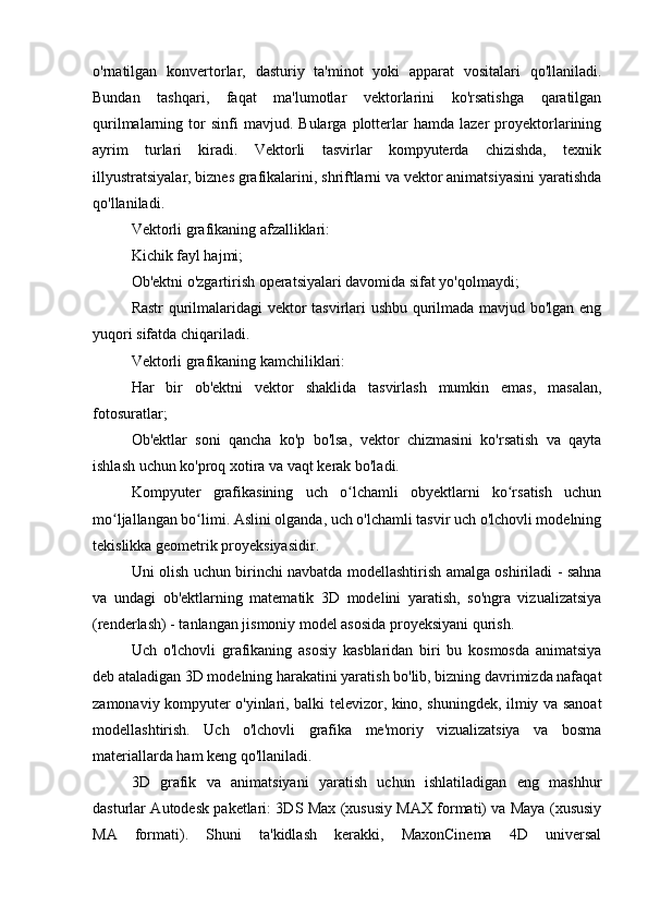 o'rnatilgan   konvertorlar,   dasturiy   ta'minot   yoki   apparat   vositalari   qo'llaniladi.
Bundan   tashqari,   faqat   ma'lumotlar   vektorlarini   ko'rsatishga   qaratilgan
qurilmalarning  tor   sinfi   mavjud.  Bularga   plotterlar   hamda  lazer   proyektorlarining
ayrim   turlari   kiradi.   Vektorli   tasvirlar   kompyuterda   chizishda,   texnik
illyustratsiyalar, biznes grafikalarini, shriftlarni va vektor animatsiyasini yaratishda
qo'llaniladi.
Vektorli grafikaning afzalliklari:
Kichik fayl hajmi;
Ob'ektni o'zgartirish operatsiyalari davomida sifat yo'qolmaydi;
Rastr qurilmalaridagi  vektor tasvirlari ushbu qurilmada mavjud bo'lgan eng
yuqori sifatda chiqariladi.
Vektorli grafikaning kamchiliklari:
Har   bir   ob'ektni   vektor   shaklida   tasvirlash   mumkin   emas,   masalan,
fotosuratlar;
Ob'ektlar   soni   qancha   ko'p   bo'lsa,   vektor   chizmasini   ko'rsatish   va   qayta
ishlash uchun ko'proq xotira va vaqt kerak bo'ladi.
Kompyuter   grafikasining   uch   o lchamli   obyektlarni   ko rsatish   uchunʻ ʻ
mo ljallangan bo limi. Aslini olganda, uch o'lchamli tasvir uch o'lchovli modelning	
ʻ ʻ
tekislikka geometrik proyeksiyasidir.
Uni olish uchun birinchi navbatda modellashtirish amalga oshiriladi - sahna
va   undagi   ob'ektlarning   matematik   3D   modelini   yaratish,   so'ngra   vizualizatsiya
(renderlash) - tanlangan jismoniy model asosida proyeksiyani qurish.
Uch   o'lchovli   grafikaning   asosiy   kasblaridan   biri   bu   kosmosda   animatsiya
deb ataladigan 3D modelning harakatini yaratish bo'lib, bizning davrimizda nafaqat
zamonaviy kompyuter o'yinlari, balki televizor, kino, shuningdek, ilmiy va sanoat
modellashtirish.   Uch   o'lchovli   grafika   me'moriy   vizualizatsiya   va   bosma
materiallarda ham keng qo'llaniladi.
3D   grafik   va   animatsiyani   yaratish   uchun   ishlatiladigan   eng   mashhur
dasturlar Autodesk paketlari: 3DS Max (xususiy MAX formati) va Maya (xususiy
MA   formati).   Shuni   ta'kidlash   kerakki,   MaxonCinema   4D   universal 