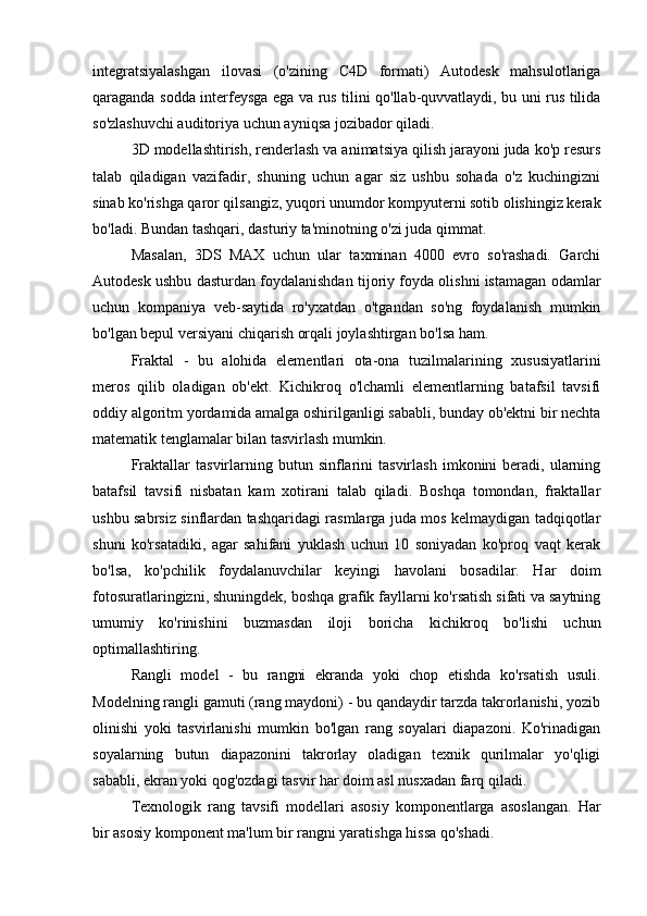 integratsiyalashgan   ilovasi   (o'zining   C4D   formati)   Autodesk   mahsulotlariga
qaraganda sodda interfeysga ega va rus tilini qo'llab-quvvatlaydi, bu uni rus tilida
so'zlashuvchi auditoriya uchun ayniqsa jozibador qiladi.
3D modellashtirish, renderlash va animatsiya qilish jarayoni juda ko'p resurs
talab   qiladigan   vazifadir,   shuning   uchun   agar   siz   ushbu   sohada   o'z   kuchingizni
sinab ko'rishga qaror qilsangiz, yuqori unumdor kompyuterni sotib olishingiz kerak
bo'ladi. Bundan tashqari, dasturiy ta'minotning o'zi juda qimmat.
Masalan,   3DS   MAX   uchun   ular   taxminan   4000   evro   so'rashadi.   Garchi
Autodesk ushbu dasturdan foydalanishdan tijoriy foyda olishni istamagan odamlar
uchun   kompaniya   veb-saytida   ro'yxatdan   o'tgandan   so'ng   foydalanish   mumkin
bo'lgan bepul versiyani chiqarish orqali joylashtirgan bo'lsa ham.
Fraktal   -   bu   alohida   elementlari   ota-ona   tuzilmalarining   xususiyatlarini
meros   qilib   oladigan   ob'ekt.   Kichikroq   o'lchamli   elementlarning   batafsil   tavsifi
oddiy algoritm yordamida amalga oshirilganligi sababli, bunday ob'ektni bir nechta
matematik tenglamalar bilan tasvirlash mumkin.
Fraktallar   tasvirlarning   butun  sinflarini   tasvirlash   imkonini   beradi,   ularning
batafsil   tavsifi   nisbatan   kam   xotirani   talab   qiladi.   Boshqa   tomondan,   fraktallar
ushbu sabrsiz sinflardan tashqaridagi rasmlarga juda mos kelmaydigan tadqiqotlar
shuni   ko'rsatadiki,   agar   sahifani   yuklash   uchun   10   soniyadan   ko'proq   vaqt   kerak
bo'lsa,   ko'pchilik   foydalanuvchilar   keyingi   havolani   bosadilar.   Har   doim
fotosuratlaringizni, shuningdek, boshqa grafik fayllarni ko'rsatish sifati va saytning
umumiy   ko'rinishini   buzmasdan   iloji   boricha   kichikroq   bo'lishi   uchun
optimallashtiring.
Rangli   model   -   bu   rangni   ekranda   yoki   chop   etishda   ko'rsatish   usuli.
Modelning rangli gamuti (rang maydoni) - bu qandaydir tarzda takrorlanishi, yozib
olinishi   yoki   tasvirlanishi   mumkin   bo'lgan   rang   soyalari   diapazoni.   Ko'rinadigan
soyalarning   butun   diapazonini   takrorlay   oladigan   texnik   qurilmalar   yo'qligi
sababli, ekran yoki qog'ozdagi tasvir har doim asl nusxadan farq qiladi.
Texnologik   rang   tavsifi   modellari   asosiy   komponentlarga   asoslangan.   Har
bir asosiy komponent ma'lum bir rangni yaratishga hissa qo'shadi. 