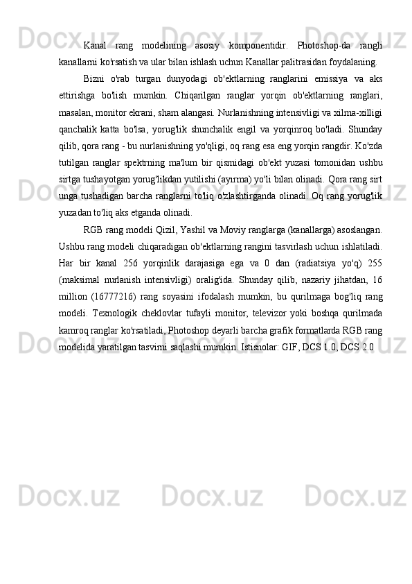 Kanal   rang   modelining   asosiy   komponentidir.   Photoshop-da   rangli
kanallarni ko'rsatish va ular bilan ishlash uchun Kanallar palitrasidan foydalaning.
Bizni   o'rab   turgan   dunyodagi   ob'ektlarning   ranglarini   emissiya   va   aks
ettirishga   bo'lish   mumkin.   Chiqarilgan   ranglar   yorqin   ob'ektlarning   ranglari,
masalan, monitor ekrani, sham alangasi. Nurlanishning intensivligi va xilma-xilligi
qanchalik   katta   bo'lsa,   yorug'lik   shunchalik   engil   va   yorqinroq   bo'ladi.   Shunday
qilib, qora rang - bu nurlanishning yo'qligi, oq rang esa eng yorqin rangdir. Ko'zda
tutilgan   ranglar   spektrning   ma'lum   bir   qismidagi   ob'ekt   yuzasi   tomonidan   ushbu
sirtga tushayotgan yorug'likdan yutilishi (ayırma) yo'li bilan olinadi. Qora rang sirt
unga  tushadigan   barcha   ranglarni  to'liq  o'zlashtirganda   olinadi.  Oq  rang  yorug'lik
yuzadan to'liq aks etganda olinadi.
RGB rang modeli Qizil, Yashil va Moviy ranglarga (kanallarga) asoslangan.
Ushbu rang modeli chiqaradigan ob'ektlarning rangini tasvirlash uchun ishlatiladi.
Har   bir   kanal   256   yorqinlik   darajasiga   ega   va   0   dan   (radiatsiya   yo'q)   255
(maksimal   nurlanish   intensivligi)   oralig'ida.   Shunday   qilib,   nazariy   jihatdan,   16
million   (16777216)   rang   soyasini   ifodalash   mumkin,   bu   qurilmaga   bog'liq   rang
modeli.   Texnologik   cheklovlar   tufayli   monitor,   televizor   yoki   boshqa   qurilmada
kamroq ranglar ko'rsatiladi, Photoshop deyarli barcha grafik formatlarda RGB rang
modelida yaratilgan tasvirni saqlashi mumkin. Istisnolar: GIF, DCS 1.0, DCS 2.0