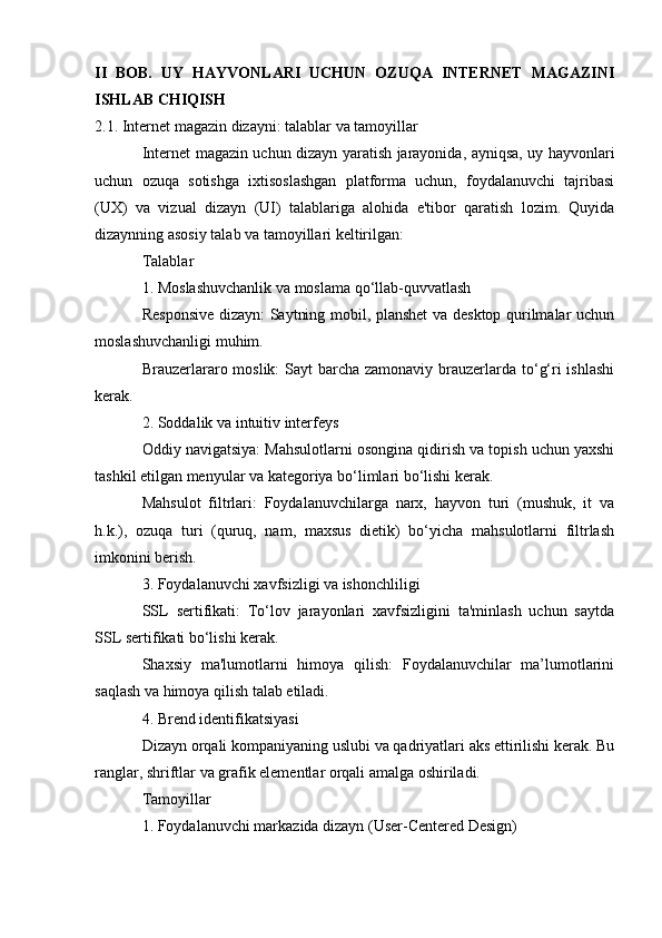 II   BOB.   UY   HAYVONLARI   UCHUN   OZUQA   INTERNET   MAGAZINI
ISHLAB CHIQISH
2.1. Internet magazin dizayni: talablar va tamoyillar
Internet magazin uchun dizayn yaratish jarayonida, ayniqsa, uy hayvonlari
uchun   ozuqa   sotishga   ixtisoslashgan   platforma   uchun,   foydalanuvchi   tajribasi
(UX)   va   vizual   dizayn   (UI)   talablariga   alohida   e'tibor   qaratish   lozim.   Quyida
dizaynning asosiy talab va tamoyillari keltirilgan:
Talablar
1. Moslashuvchanlik va moslama qo‘llab-quvvatlash
Responsive dizayn: Saytning mobil, planshet va desktop qurilmalar uchun
moslashuvchanligi muhim.
Brauzerlararo moslik: Sayt  barcha zamonaviy brauzerlarda to‘g‘ri ishlashi
kerak.
2. Soddalik va intuitiv interfeys
Oddiy navigatsiya: Mahsulotlarni osongina qidirish va topish uchun yaxshi
tashkil etilgan menyular va kategoriya bo‘limlari bo‘lishi kerak.
Mahsulot   filtrlari:   Foydalanuvchilarga   narx,   hayvon   turi   (mushuk,   it   va
h.k.),   ozuqa   turi   (quruq,   nam,   maxsus   dietik)   bo‘yicha   mahsulotlarni   filtrlash
imkonini berish.
3. Foydalanuvchi xavfsizligi va ishonchliligi
SSL   sertifikati:   To‘lov   jarayonlari   xavfsizligini   ta'minlash   uchun   saytda
SSL sertifikati bo‘lishi kerak.
Shaxsiy   ma'lumotlarni   himoya   qilish:   Foydalanuvchilar   ma’lumotlarini
saqlash va himoya qilish talab etiladi.
4. Brend identifikatsiyasi
Dizayn orqali kompaniyaning uslubi va qadriyatlari aks ettirilishi kerak. Bu
ranglar, shriftlar va grafik elementlar orqali amalga oshiriladi.
Tamoyillar
1. Foydalanuvchi markazida dizayn (User-Centered Design)