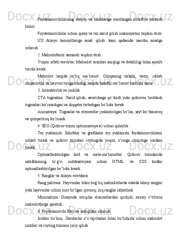 Foydalanuvchilarning   ehtiyoj   va   talablariga   asoslangan   interfeys   yaratish
lozim:
Foydalanuvchilar uchun qulay va tez xarid qilish imkoniyatini taqdim etish.
UX   dizayn   tamoyillariga   amal   qilish:   kam   qadamda   xaridni   amalga
oshirish.
2. Mahsulotlarni samarali taqdim etish
Yuqori sifatli tasvirlar: Mahsulot rasmlari aniqligi va detalliligi bilan ajralib
turishi kerak.
Mahsulot   haqida   to‘liq   ma’lumot:   Ozuqaning   tarkibi,   vazni,   ishlab
chiqaruvchi va hayvon turiga mosligi haqida batafsil ma’lumot berilishi zarur.
3. Interaktivlik va jonlilik
CTA tugmalari: Xarid qilish, savatchaga  qo‘shish yoki qidiruvni boshlash
tugmalari ko‘rinadigan va diqqatni tortadigan bo‘lishi kerak.
Animatsiya: Tugmalar va elementlar jonlantirilgan bo‘lsa, sayt ko‘rkamroq
va qiziqarliroq ko‘rinadi.
4. SEO (Qidiruv tizimi optimizatsiyasi) uchun qulaylik
Tez   yuklanish:   Sahifalar   va   grafikalar   tez   yuklanishi   foydalanuvchilarni
ushlab   turadi   va   qidiruv   tizimlari   reytingida   yuqori   o‘ringa   chiqishga   yordam
beradi.
Optimallashtirilgan   kod   va   meta-ma'lumotlar:   Qidiruv   tizimlarida
sahifalarning   to‘g‘ri   indeksatsiyasi   uchun   HTML   va   CSS   kodlar
optimallashtirilgan bo‘lishi kerak.
5. Ranglar va dizayn estetikasi
Rang palitrasi: Hayvonlar bilan bog‘liq mahsulotlarda odatda tabiiy ranglar
yoki hayvonlar uchun mos bo‘lgan quvnoq, iliq ranglar ishlatiladi.
Minimalizm:   Dizaynda   ortiqcha   elementlardan   qochish,   asosiy   e’tiborni
mahsulotlarga qaratish.
6. Foydalanuvchi fikri va sodiqlikni oshirish
Izohlar bo‘limi: Xaridorlar o‘z tajribalari bilan bo‘lishishi uchun mahsulot
izohlari va reyting tizimini joriy qilish.