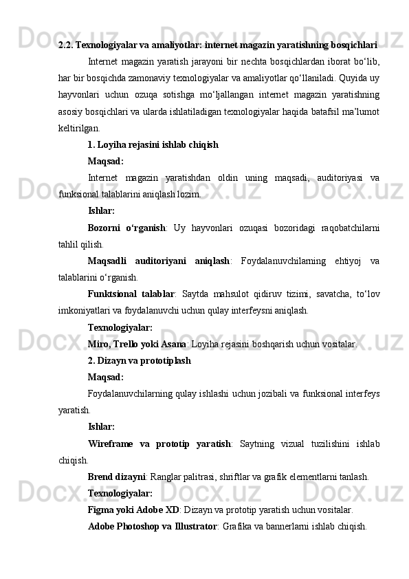 2.2. Texnologiyalar va amaliyotlar: internet magazin yaratishning bosqichlari
Internet   magazin   yaratish   jarayoni   bir   nechta   bosqichlardan   iborat   bo‘lib,
har bir bosqichda zamonaviy texnologiyalar va amaliyotlar qo‘llaniladi. Quyida uy
hayvonlari   uchun   ozuqa   sotishga   mo‘ljallangan   internet   magazin   yaratishning
asosiy bosqichlari va ularda ishlatiladigan texnologiyalar haqida batafsil ma’lumot
keltirilgan.
1. Loyiha rejasini ishlab chiqish
Maqsad:
Internet   magazin   yaratishdan   oldin   uning   maqsadi,   auditoriyasi   va
funksional talablarini aniqlash lozim.
Ishlar:
Bozorni   o‘rganish :   Uy   hayvonlari   ozuqasi   bozoridagi   raqobatchilarni
tahlil qilish.
Maqsadli   auditoriyani   aniqlash :   Foydalanuvchilarning   ehtiyoj   va
talablarini o‘rganish.
Funktsional   talablar :   Saytda   mahsulot   qidiruv   tizimi,   savatcha,   to‘lov
imkoniyatlari va foydalanuvchi uchun qulay interfeysni aniqlash.
Texnologiyalar:
Miro, Trello yoki Asana : Loyiha rejasini boshqarish uchun vositalar.
2. Dizayn va prototiplash
Maqsad:
Foydalanuvchilarning qulay ishlashi uchun jozibali va funksional interfeys
yaratish.
Ishlar:
Wireframe   va   prototip   yaratish :   Saytning   vizual   tuzilishini   ishlab
chiqish.
Brend dizayni : Ranglar palitrasi, shriftlar va grafik elementlarni tanlash.
Texnologiyalar:
Figma yoki Adobe XD : Dizayn va prototip yaratish uchun vositalar.
Adobe Photoshop va Illustrator : Grafika va bannerlarni ishlab chiqish. 