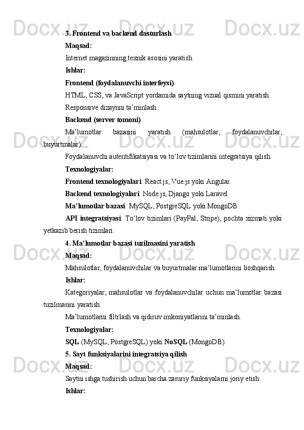 3. Frontend va backend dasturlash
Maqsad:
Internet magazinning texnik asosini yaratish.
Ishlar:
Frontend (foydalanuvchi interfeysi) :
HTML, CSS, va JavaScript yordamida saytning vizual qismini yaratish.
Responsive dizaynni ta’minlash.
Backend (server tomoni) :
Ma’lumotlar   bazasini   yaratish   (mahsulotlar,   foydalanuvchilar,
buyurtmalar).
Foydalanuvchi autentifikatsiyasi va to‘lov tizimlarini integratsiya qilish.
Texnologiyalar:
Frontend texnologiyalari : React.js, Vue.js yoki Angular.
Backend texnologiyalari : Node.js, Django yoki Laravel.
Ma’lumotlar bazasi : MySQL, PostgreSQL yoki MongoDB.
API integratsiyasi : To‘lov tizimlari  (PayPal, Stripe), pochta xizmati yoki
yetkazib berish tizimlari.
4. Ma’lumotlar bazasi tuzilmasini yaratish
Maqsad:
Mahsulotlar, foydalanuvchilar va buyurtmalar ma’lumotlarini boshqarish.
Ishlar:
Kategoriyalar,   mahsulotlar   va   foydalanuvchilar   uchun   ma’lumotlar   bazasi
tuzilmasini yaratish.
Ma’lumotlarni filtrlash va qidiruv imkoniyatlarini ta’minlash.
Texnologiyalar:
SQL  (MySQL, PostgreSQL) yoki  NoSQL  (MongoDB).
5. Sayt funksiyalarini integratsiya qilish
Maqsad:
Saytni ishga tushirish uchun barcha zaruriy funksiyalarni joriy etish.
Ishlar: 